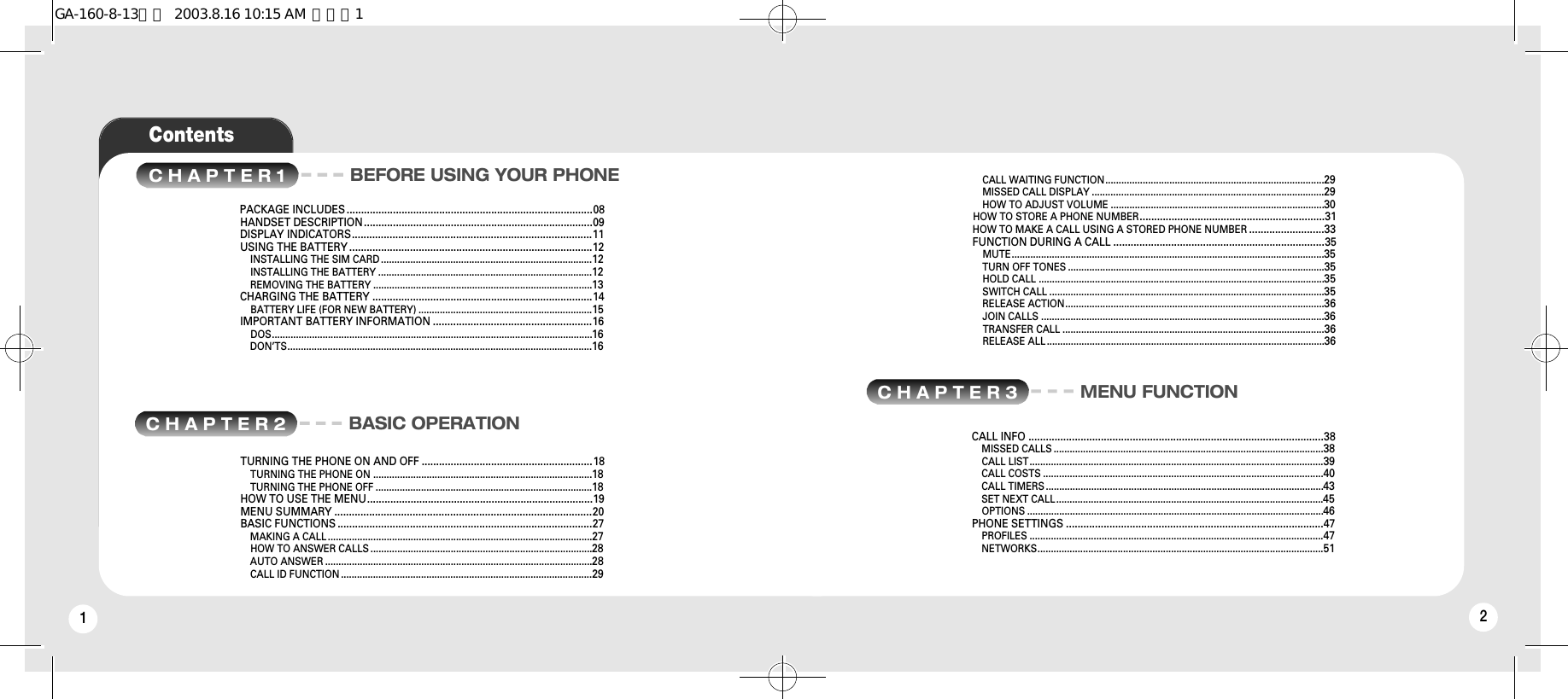 12ContentsC H A P T E R 1 BEFORE USING YOUR PHONEC H A P T E R 2 BASIC OPERATIONPACKAGE INCLUDES .....................................................................................08HANDSET DESCRIPTION...............................................................................09DISPLAY INDICATORS...................................................................................11USING THE BATTERY ....................................................................................12INSTALLING THE SIM CARD ...............................................................................12INSTALLING THE BATTERY ................................................................................12REMOVING THE BATTERY ..................................................................................13CHARGING THE BATTERY ............................................................................14BATTERY LIFE (FOR NEW BATTERY) .................................................................15IMPORTANT BATTERY INFORMATION .......................................................16DOS........................................................................................................................16DON’TS..................................................................................................................16CALL WAITING FUNCTION..................................................................................29MISSED CALL DISPLAY .......................................................................................29HOW TO ADJUST VOLUME ................................................................................30HOW TO STORE A PHONE NUMBER................................................................31HOW TO MAKE A CALL USING A STORED PHONE NUMBER ..........................33FUNCTION DURING A CALL .........................................................................35MUTE.....................................................................................................................35TURN OFF TONES ................................................................................................35HOLD CALL ...........................................................................................................35SWITCH CALL .......................................................................................................35RELEASE ACTION.................................................................................................36JOIN CALLS ..........................................................................................................36TRANSFER CALL ..................................................................................................36RELEASE ALL ........................................................................................................36TURNING THE PHONE ON AND OFF ...........................................................18TURNING THE PHONE ON ..................................................................................18TURNING THE PHONE OFF .................................................................................18HOW TO USE THE MENU..............................................................................19MENU SUMMARY .........................................................................................20BASIC FUNCTIONS ........................................................................................27MAKING A CALL ...................................................................................................27HOW TO ANSWER CALLS ...................................................................................28AUTO ANSWER ....................................................................................................28CALL ID FUNCTION ..............................................................................................29C H A P T E R 3 MENU FUNCTIONCALL INFO ......................................................................................................38MISSED CALLS .....................................................................................................38CALL LIST..............................................................................................................39CALL COSTS .........................................................................................................40CALL TIMERS ........................................................................................................43SET NEXT CALL....................................................................................................45OPTIONS ...............................................................................................................46PHONE SETTINGS .........................................................................................47PROFILES ..............................................................................................................47NETWORKS...........................................................................................................51GA-160-8-13영문  2003.8.16 10:15 AM  페이지1