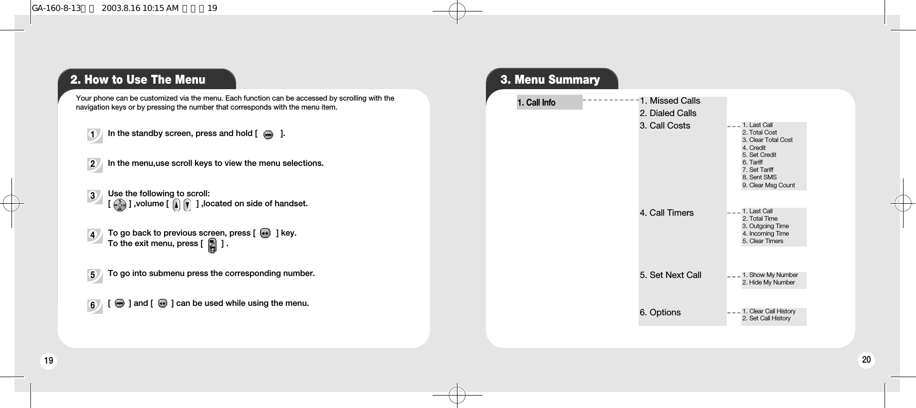 19 202. How to Use The Menu 3. Menu SummaryIn the standby screen, press and hold [          ].In the menu,use scroll keys to view the menu selections. Use the following to scroll:[        ] ,volume [            ] ,located on side of handset.To go back to previous screen, press [         ] key.To the exit menu, press [        ] .To go into submenu press the corresponding number.[        ] and [        ] can be used while using the menu.1 2 3 4 5 6 Your phone can be customized via the menu. Each function can be accessed by scrolling with thenavigation keys or by pressing the number that corresponds with the menu item.1. Call Info1. Missed Calls2. Dialed Calls3. Call Costs4. Call Timers5. Set Next Call6. Options1. Last Call2. Total Cost3. Clear Total Cost4. Credit5. Set Credit6. Tariff7. Set Tariff8. Sent SMS 9. Clear Msg Count1. Last Call2. Total Time3. Outgoing Time4. Incoming Time5. Clear Timers1. Show My Number2. Hide My Number1. Clear Call History2. Set Call HistoryGA-160-8-13영문  2003.8.16 10:15 AM  페이지19