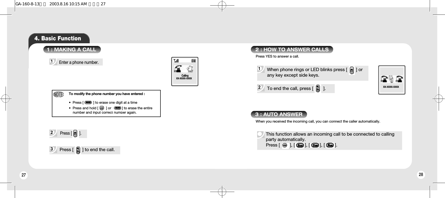 28274. Basic Function2 3 1 To modify the phone number you have entered :•  Press [          ] to erase one digit at a time•  Press and hold [        ] or [         ] to erase the entirenumber and input correct number again. Press [       ]. 1 : MAKING A CALLEnter a phone number.Press [       ] to end the call.XX-XXXX-XXXXCalling2 To end the call, press [        ].1 2 : HOW TO ANSWER CALLSWhen phone rings or LED blinks press [       ] or any key except side keys.XX-XXXX-XXXX3 : AUTO ANSWERThis function allows an incoming call to be connected to callingparty automatically.  Press [        ], [        ], [        ], [        ].Press YES to answer a call.When you received the incoming call, you can connect the caller automatically.GA-160-8-13영문  2003.8.16 10:15 AM  페이지27