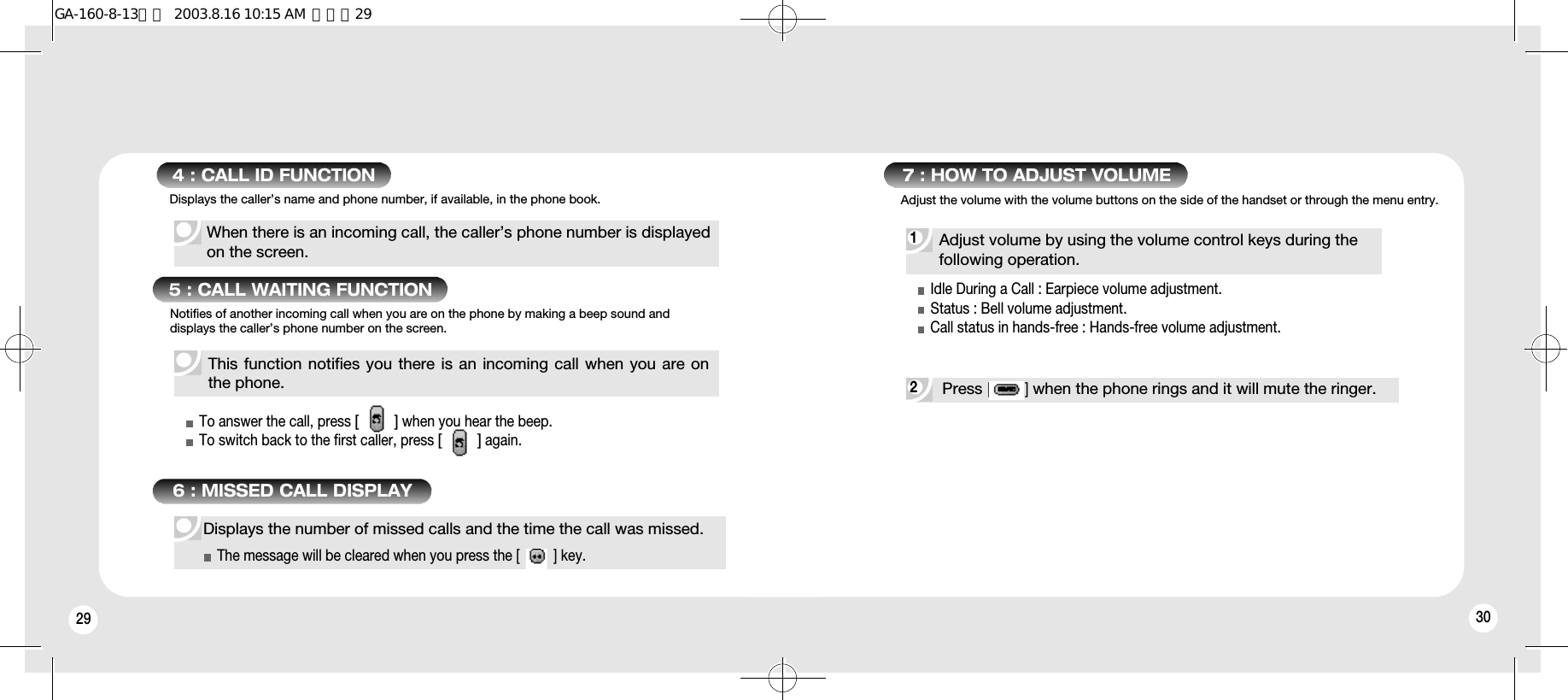 29 30When there is an incoming call, the caller’s phone number is displayed on the screen.4 : CALL ID FUNCTION5 : CALL WAITING FUNCTIONThis function notifies you there is an incoming call when you are onthe phone.To answer the call, press [        ]when you hear the beep.To switch back to the first caller, press [        ]again.Notifies of another incoming call when you are on the phone by making a beep sound anddisplays the caller’s phone number on the screen.1 2 7 : HOW TO ADJUST VOLUMEAdjust volume by using the volume control keys during the following operation.Idle During a Call : Earpiece volume adjustment.Status : Bell volume adjustment.Call status in hands-free : Hands-free volume adjustment.Displays the number of missed calls and the time the call was missed.The message will be cleared when you press the [         ] key.Press [         ]when the phone rings and it will mute the ringer.Displays the caller’s name and phone number, if available, in the phone book.6 : MISSED CALL DISPLAYAdjust the volume with the volume buttons on the side of the handset or through the menu entry.GA-160-8-13영문  2003.8.16 10:15 AM  페이지29