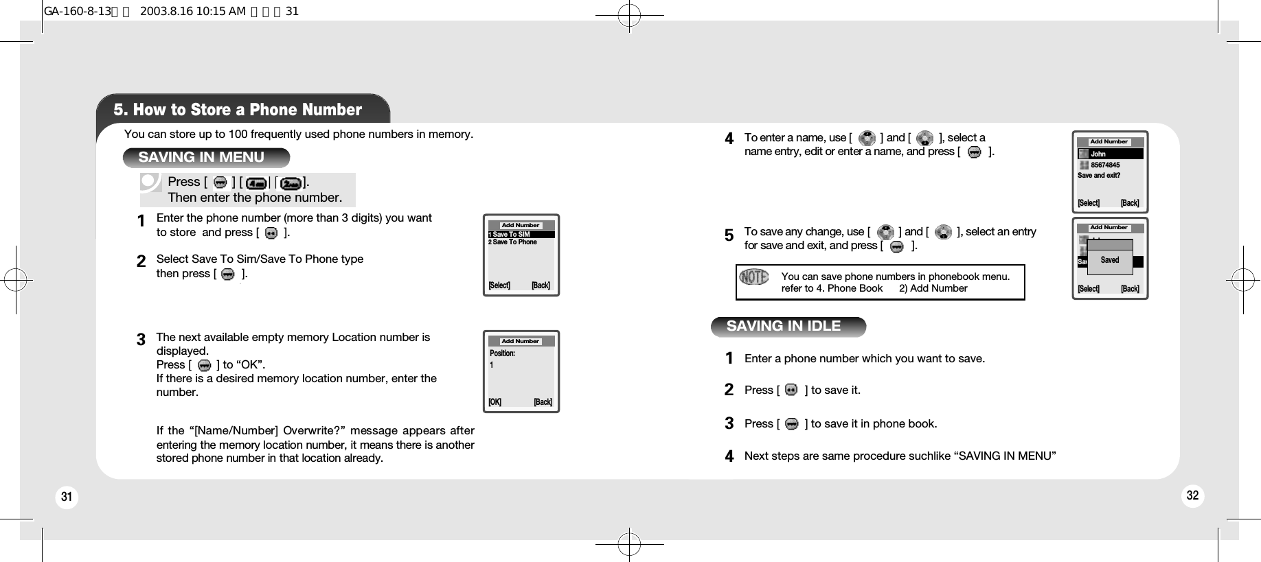 32315. How to Store a Phone NumberYou can store up to 100 frequently used phone numbers in memory.Press [       ] [       ] [       ].Then enter the phone number.12To enter a name, use [         ] and [         ], select a name entry, edit or enter a name, and press [         ].To save any change, use [         ] and [         ], select an entryfor save and exit, and press [         ].Enter a phone number which you want to save.Press [        ] to save it.Press [        ] to save it in phone book.Next steps are same procedure suchlike “SAVING IN MENU”345123432SAVING IN MENUSAVING IN IDLEEnter the phone number (more than 3 digits) you want to store  and press [       ].Select Save To Sim/Save To Phone type then press [       ].The next available empty memory Location number is displayed. Press [        ] to “OK”.If there is a desired memory location number, enter the number.If the “[Name/Number] Overwrite?” message appears afterentering the memory location number, it means there is anotherstored phone number in that location already.1Save To SIM2Save To Phone[Select] [Back]Add Number[OK]Position:1[Back]Add NumberSave and exit?Add Number[Select] [Back]85674845JohnAdd Number[Select] [Back]Save and exit?JohnSavedYou can save phone numbers in phonebook menu.refer to 4. Phone Book      2) Add NumberGA-160-8-13영문  2003.8.16 10:15 AM  페이지31