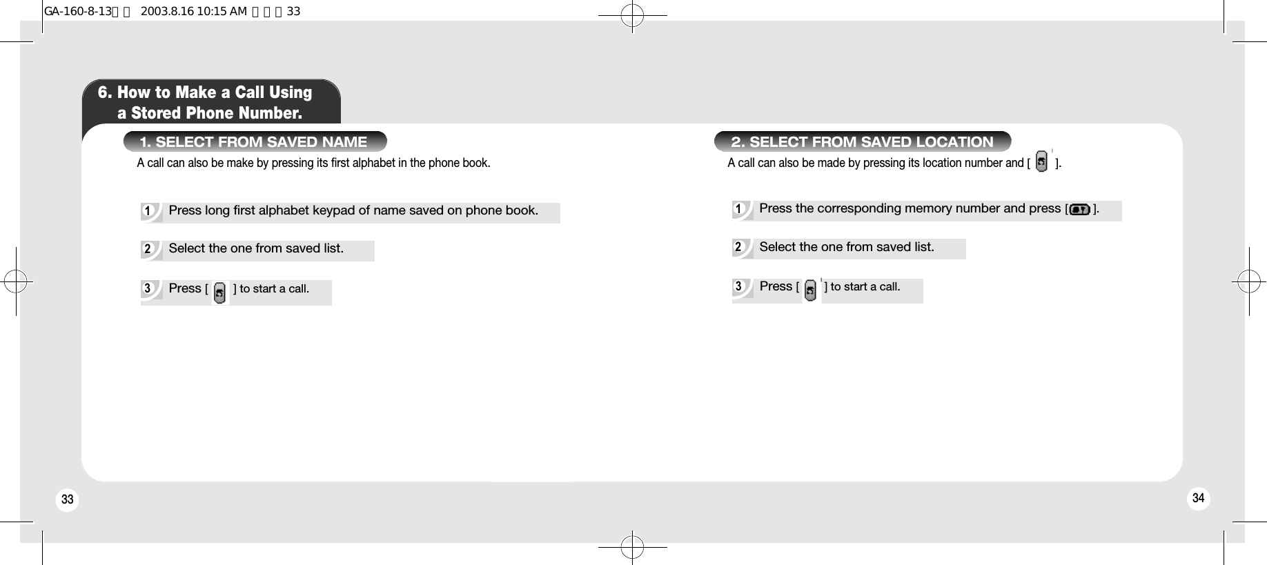 3433 346. How to Make a Call Using a Stored Phone Number.1. SELECT FROM SAVED NAMEA call can also be make by pressing its first alphabet in the phone book.1Press long first alphabet keypad of name saved on phone book.2Select the one from saved list.3Press [        ] to start a call.2. SELECT FROM SAVED LOCATIONA call can also be made by pressing its location number and [        ].1Press the corresponding memory number and press [        ].2Select the one from saved list.3Press [        ] to start a call.GA-160-8-13영문  2003.8.16 10:15 AM  페이지33