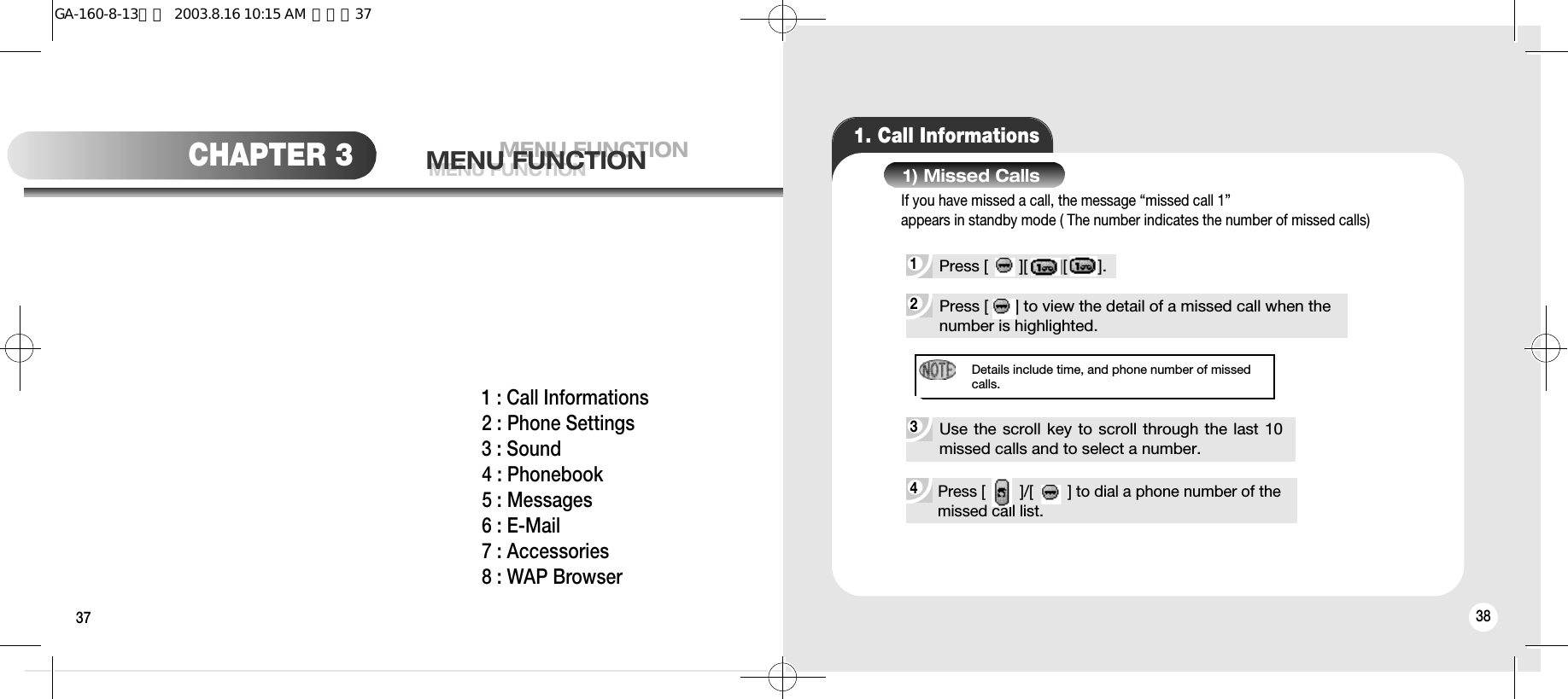 37 38MENU FUNCTIONMENU FUNCTIONMENU FUNCTIONCHAPTER 31 : Call Informations2 : Phone Settings3 : Sound4 : Phonebook5 : Messages6 : E-Mail7 : Accessories8 : WAP Browser1. Call Informations4 Press [        ]/[        ] to dial a phone number of themissed call list.Details include time, and phone number of missedcalls.2 Press [      ] to view the detail of a missed call when the number is highlighted.1 Press [       ][       ][       ].1) Missed Calls3 Use the scroll key to scroll through the last 10missed calls and to select a number.If you have missed a call, the message “missed call 1”appears in standby mode ( The number indicates the number of missed calls)GA-160-8-13영문  2003.8.16 10:15 AM  페이지37