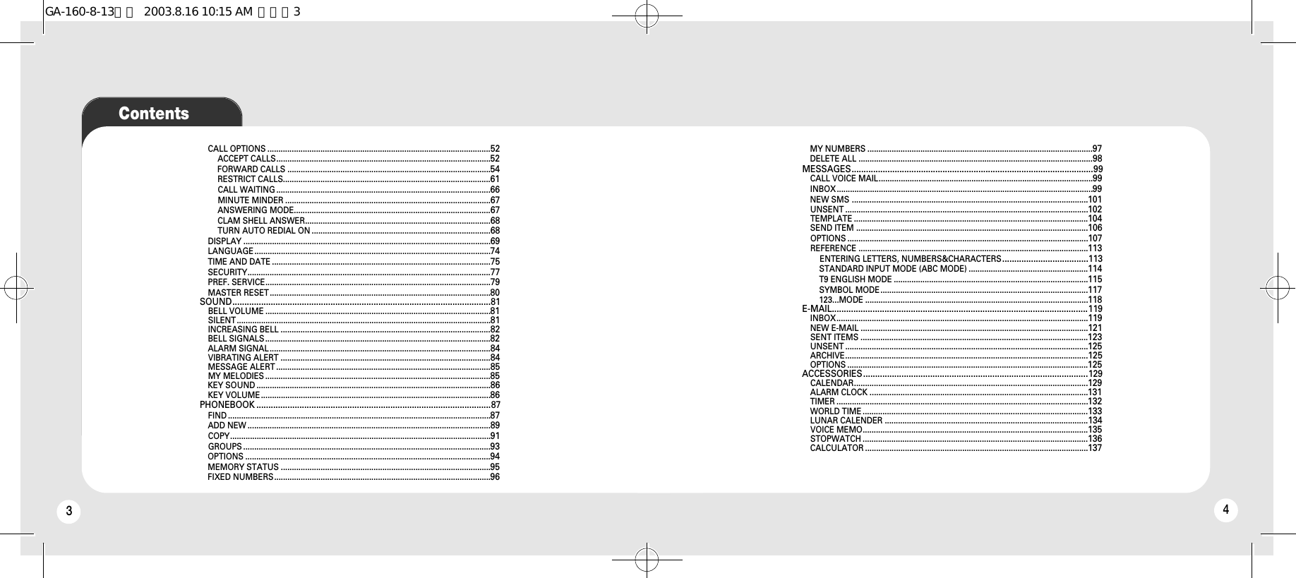 34CALL OPTIONS .....................................................................................................52ACCEPT CALLS.................................................................................................52FORWARD CALLS ............................................................................................54RESTRICT CALLS..............................................................................................61CALL WAITING .................................................................................................66MINUTE MINDER .............................................................................................67ANSWERING MODE.........................................................................................67CLAM SHELL ANSWER....................................................................................68TURN AUTO REDIAL ON .................................................................................68DISPLAY ................................................................................................................69LANGUAGE ...........................................................................................................74TIME AND DATE ...................................................................................................75SECURITY..............................................................................................................77PREF. SERVICE......................................................................................................79MASTER RESET....................................................................................................80SOUND............................................................................................................81BELL VOLUME ......................................................................................................81SILENT...................................................................................................................81INCREASING BELL ...............................................................................................82BELL SIGNALS......................................................................................................82ALARM SIGNAL....................................................................................................84VIBRATING ALERT ...............................................................................................84MESSAGE ALERT .................................................................................................85MY MELODIES ......................................................................................................85KEY SOUND ..........................................................................................................86KEY VOLUME ........................................................................................................86PHONEBOOK ..................................................................................................87FIND .......................................................................................................................87ADD NEW ..............................................................................................................89COPY......................................................................................................................91GROUPS ................................................................................................................93OPTIONS ...............................................................................................................94MEMORY STATUS ...............................................................................................95FIXED NUMBERS..................................................................................................96MY NUMBERS ......................................................................................................97DELETE ALL ..........................................................................................................98MESSAGES.....................................................................................................99CALL VOICE MAIL.................................................................................................99INBOX ....................................................................................................................99NEW SMS ...........................................................................................................101UNSENT ..............................................................................................................102TEMPLATE ..........................................................................................................104SEND ITEM .........................................................................................................106OPTIONS .............................................................................................................107REFERENCE ........................................................................................................113ENTERING LETTERS, NUMBERS&amp;CHARACTERS....................................113STANDARD INPUT MODE (ABC MODE) ......................................................114T9 ENGLISH MODE ........................................................................................115SYMBOL MODE..............................................................................................117123...MODE .....................................................................................................118E-MAIL...........................................................................................................119INBOX..................................................................................................................119NEW E-MAIL .......................................................................................................121SENT ITEMS .......................................................................................................123UNSENT ..............................................................................................................125ARCHIVE..............................................................................................................125OPTIONS .............................................................................................................125ACCESSORIES..............................................................................................129CALENDAR..........................................................................................................129ALARM CLOCK ...................................................................................................131TIMER ..................................................................................................................132WORLD TIME ......................................................................................................133LUNAR CALENDER ............................................................................................134VOICE MEMO......................................................................................................135STOPWATCH ......................................................................................................136CALCULATOR .....................................................................................................137ContentsGA-160-8-13영문  2003.8.16 10:15 AM  페이지3