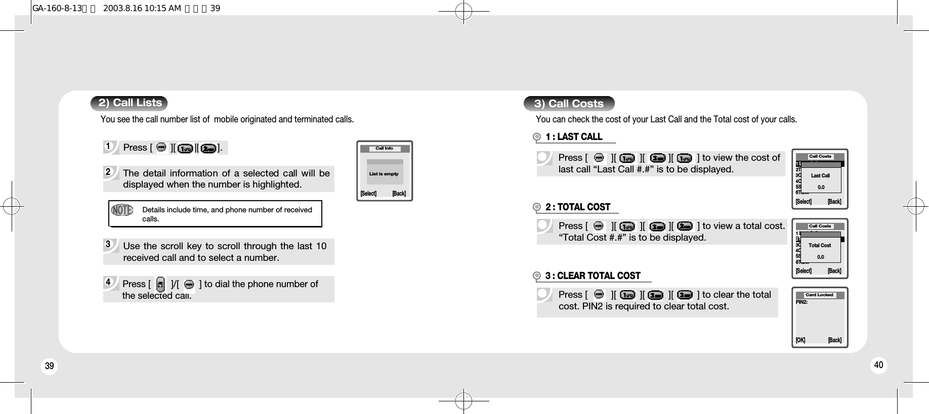 40392) Call Lists4 Press [        ]/[        ] to dial the phone number ofthe selected call.Details include time, and phone number of receivedcalls.2 The detail information  of  a  selected call will bedisplayed when the number is highlighted.Missed 1 Call9:21 PMCall Info[Select] [Back]1 Press [       ][       ][       ].3 Use the scroll key to scroll through the last 10received call and to select a number.You see the call number list of  mobile originated and terminated calls.List is empty403) Call CostsPress [         ][         ][         ][         ] to view the cost oflast call “Last Call #.#” is to be displayed.1 : LAST CALL1Last Call2Total Cost3Clear Total Cost4Credit5Set Credit6Tariff[Select] [Back]Call CostsLast Call0.0Press [         ][         ][         ][         ] to view a total cost.“Total Cost #.#” is to be displayed.2 : TOTAL COSTPress [         ][         ][         ][         ] to clear the totalcost. PIN2 is required to clear total cost.3 : CLEAR TOTAL COSTPIN2:[OK] [Back]Card Locked1Last Call2Total Cost3Clear Total Cost4Credit5Set Credit6Tariff[Select] [Back]Call CostsTotal Cost0.0You can check the cost of your Last Call and the Total cost of your calls. GA-160-8-13영문  2003.8.16 10:15 AM  페이지39