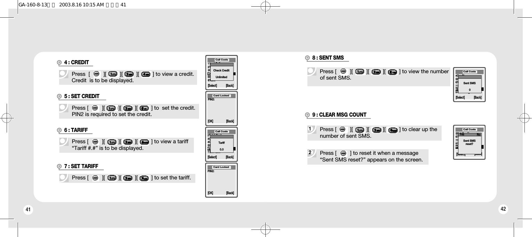 41 42Press  [         ][         ][         ][         ] to view a credit.Credit  is to be displayed.4 : CREDITPress [         ][         ][         ][         ] to  set the credit.PIN2 is required to set the credit.5 : SET CREDIT1Last Call2Total Cost3Clear Total Cost4Credit5Set Credit6Tariff[Select] [Back]Call CostsCheck CreditUnlimitedPIN2:[OK] [Back]Card LockedPress [         ][         ][         ][         ] to view a tariff“Tariff #.#” is to be displayed.6 : TARIFFPress [         ][         ][         ][         ] to set the tariff.7 : SET TARIFF2Total Cost3Clear Total Cost4Credit5Set Credit6Tariff7Set Tariff[Select] [Back]Call CostsTariff0.0PIN2:[OK] [Back]Card Locked28 : SENT SMS 19 : CLEAR MSG COUNT4Credit5Set Credit6Tariff7Set Tariff8Sent SMS9Clear Msg Count[Select] [Back]Call CostsSent SMS05Set Credit6Tariff7Set Tariff8Sent SMS9Clear Msg CountCall Costs[Select] [Back]Sent SMSreset?Yes NoPress [         ] to reset it when a message “Sent SMS reset?” appears on the screen.Press [         ][         ][         ][         ] to clear up thenumber of sent SMS.Press [         ][         ][         ][         ] to view the numberof sent SMS.GA-160-8-13영문  2003.8.16 10:15 AM  페이지41