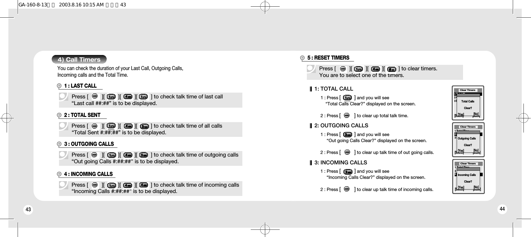 43 444) Call Timers1 : LAST CALL2 : TOTAL SENT3 : OUTGOING CALLS4 : INCOMING CALLSPress [         ][         ][         ][         ] to check talk time of incoming calls“Incoming Calls #:##:##” is to be displayed.Press [         ][         ][         ][         ] to check talk time of all calls“Total Sent #:##:##” is to be displayed.Press [         ][         ][         ][         ] to check talk time of last call“Last call ##:##” is to be displayed.Press [         ][         ][         ][         ] to check talk time of outgoing calls“Out going Calls #:##:##” is to be displayed.You can check the duration of your Last Call, Outgoing Calls, Incoming calls and the Total Time.Press [         ][         ][         ][         ] to clear timers.You are to select one of the timers.5 : RESET TIMERS1: TOTAL CALL1 : Press [         ] and you will see “Total Calls Clear?” displayed on the screen.2 : Press [         ] to clear up total talk time.2: OUTGOING CALLS1 : Press [         ] and you will see “Out going Calls Clear?” displayed on the screen.2 : Press [         ] to clear up talk time of out going calls.3: INCOMING CALLS1 : Press [         ] and you will see “Incoming Calls Clear?” displayed on the screen.2 : Press [         ] to clear up talk time of incoming calls.Clear Timers[Select] [Back]1Total Time 2Outgoing Time3Incoming TimeClear Timers[Select] [Back]1Total Time 2Outgoing Time3Incoming TimeClear Timers[Select] [Back]1Total Time 2Outgoing Time3Incoming TimeTotal CallsClear?Outgoing CallsClear?Incoming CallsClear?[Yes] [No][Yes] [No][Yes] [No]GA-160-8-13영문  2003.8.16 10:15 AM  페이지43