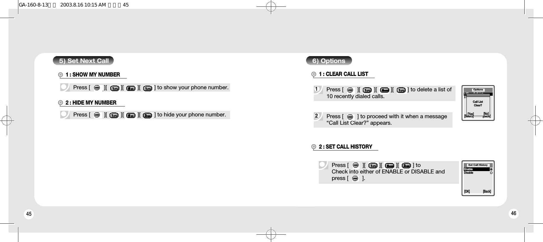 45 465) Set Next CallPress [         ][         ][         ][         ] to show your phone number.Press [         ][         ][         ][         ] to hide your phone number.1 : SHOW MY NUMBER2Press [         ] to proceed with it when a message “Call List Clear?” appears.2 : HIDE MY NUMBER6) Options1Press [         ][         ][         ][         ] to delete a list of10 recently dialed calls.1 : CLEAR CALL LISTOptions[Select] [Back]1Clear Call List2Set Call ListCall ListClear?[Yes] [No]Press [         ][         ][         ][         ] toCheck into either of ENABLE or DISABLE and press [         ].2 : SET CALL HISTORYSet Call History[OK] [Back]EnableDisableGA-160-8-13영문  2003.8.16 10:15 AM  페이지45