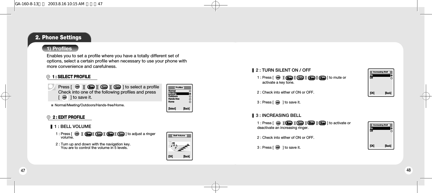 47 482. Phone Settings1) ProfilesPress [         ][         ][         ][         ] to select a profileCheck into one of the following profiles and press [         ] to save it.Enables you to set a profile where you have a totally different set ofoptions, select a certain profile when necessary to use your phone withmore convenience and carefulness.1 : SELECT PROFILE2 : EDIT PROFILENormal/Meeting/Outdoors/Hands-free/Home.1 : BELL VOLUME1 : Press [         ][         ][         ][         ][         ] to adjust a ringer volume.2 : Turn up and down with the navigation key. You are to control the volume in 5 levels.[Select] [Back]NormalMeetingOutdoorsHands-freeHomeProfilesBell Volume[OK] [Back]2 : TURN SILENT ON / OFF1 : Press [         ][         ][         ][         ][         ] to mute or activate a key tone.2 : Check into either of ON or OFF.3 : Press [         ] to save it.3 : INCREASING BELL1 : Press [         ][         ][         ][         ][         ] to activate ordeactivate an increasing ringer.2 : Check into either of ON or OFF.3 : Press [         ] to save it.[OK] [Back]OnOffIncreasing Bell[OK] [Back]OnOffIncreasing BellGA-160-8-13영문  2003.8.16 10:15 AM  페이지47