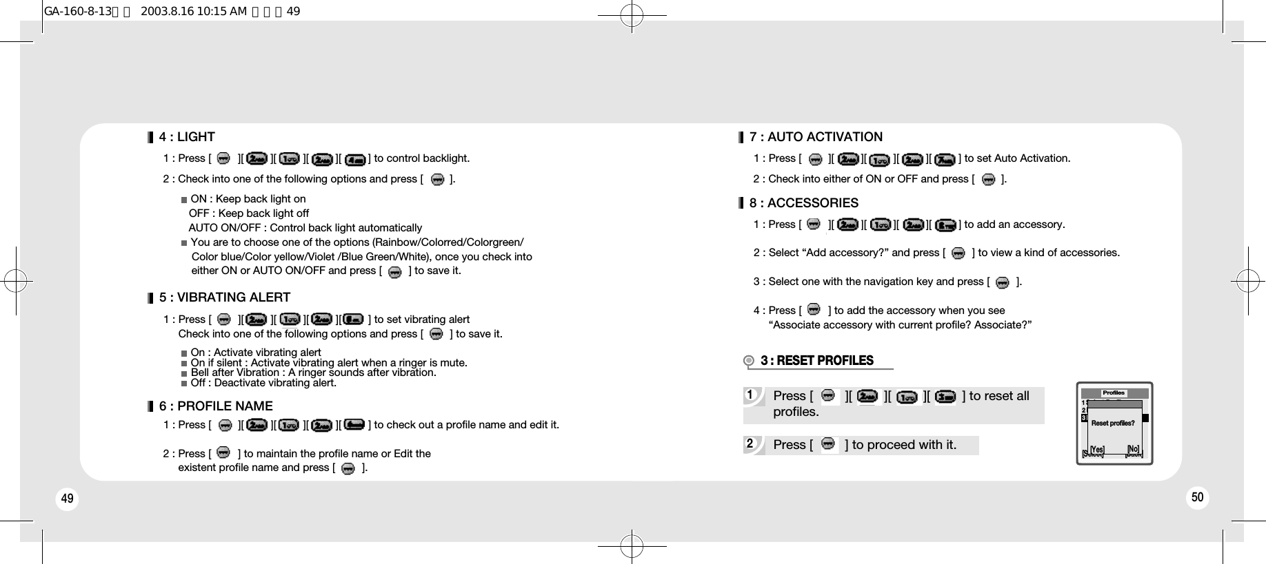 49 505 : VIBRATING ALERT1 : Press [         ][         ][         ][         ][         ] to set vibrating alertCheck into one of the following options and press [         ] to save it.ON : Keep back light onOFF : Keep back light offAUTO ON/OFF : Control back light automaticallyYou are to choose one of the options (Rainbow/Colorred/Colorgreen/Color blue/Color yellow/Violet /Blue Green/White), once you check into either ON or AUTO ON/OFF and press [         ] to save it.4 : LIGHT1 : Press [         ][         ][         ][         ][         ] to control backlight.2 : Check into one of the following options and press [         ].6 : PROFILE NAME1 : Press [         ][         ][         ][         ][         ] to check out a profile name and edit it.2 : Press [         ] to maintain the profile name or Edit theexistent profile name and press [         ].On : Activate vibrating alertOn if silent : Activate vibrating alert when a ringer is mute.Bell after Vibration : A ringer sounds after vibration.Off : Deactivate vibrating alert.7 : AUTO ACTIVATION 1 : Press [         ][         ][         ][         ][         ] to set Auto Activation.2 : Check into either of ON or OFF and press [         ].8 : ACCESSORIES1 : Press [         ][         ][         ][         ][         ] to add an accessory.2 : Select “Add accessory?” and press [         ] to view a kind of accessories.3 : Select one with the navigation key and press [         ].4 : Press [         ] to add the accessory when you see“Associate accessory with current profile? Associate?”2Press [         ] to proceed with it.1Select Profile2Edit Profile3Reset ProfilesProfiles[Select] [Back]Reset profiles?1Press [         ][         ][         ][         ] to reset all profiles.3 : RESET PROFILES[Yes] [No]GA-160-8-13영문  2003.8.16 10:15 AM  페이지49