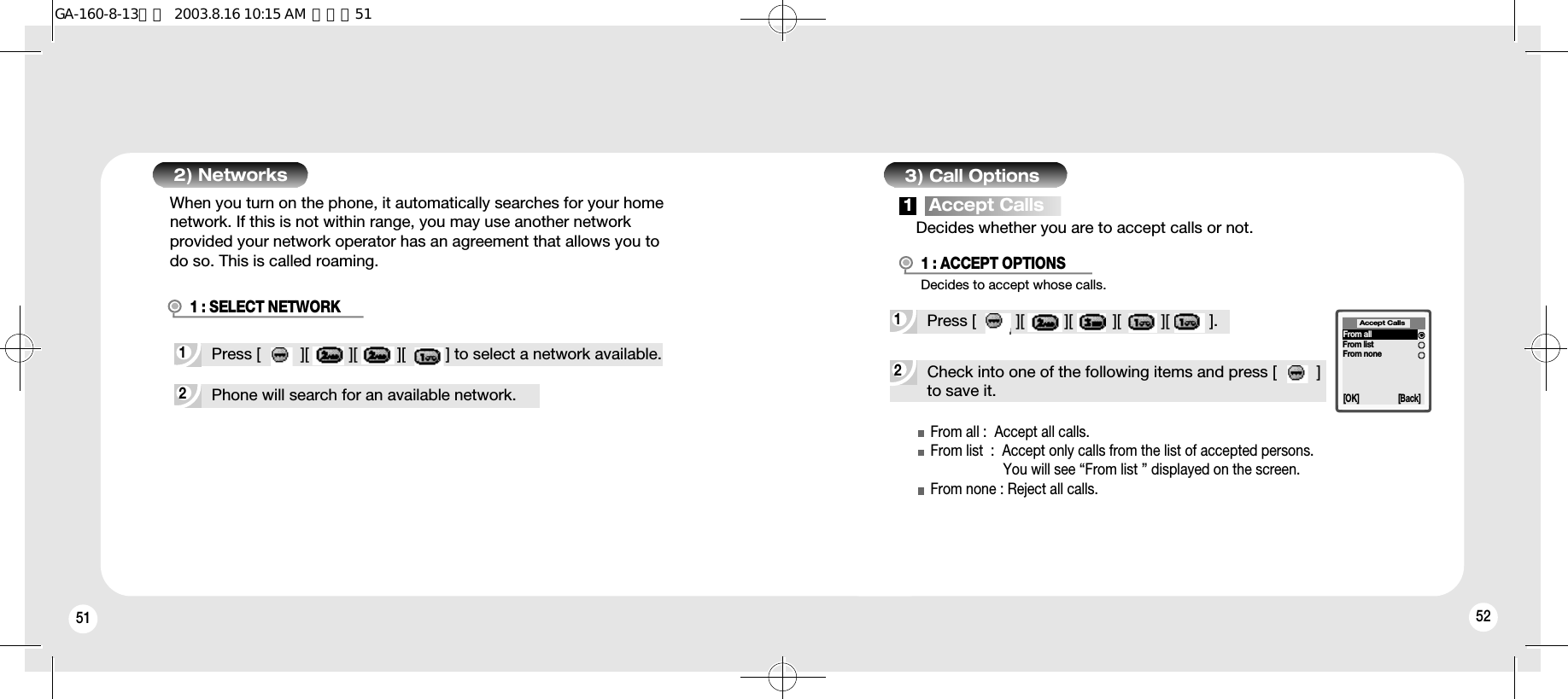 51 522Phone will search for an available network.1Press [         ][         ][         ][         ] to select a network available.1 : SELECT NETWORK2) Networks 3) Call OptionsDecides whether you are to accept calls or not.When you turn on the phone, it automatically searches for your homenetwork. If this is not within range, you may use another networkprovided your network operator has an agreement that allows you todo so. This is called roaming.2Check into one of the following items and press [         ]to save it.Decides to accept whose calls.1Press [         ][         ][         ][         ][         ].1 : ACCEPT OPTIONSAccept Calls[OK] [Back]From allFrom listFrom none1   Accept CallsFrom all :  Accept all calls.From list  :  Accept only calls from the list of accepted persons.You will see “From list ” displayed on the screen.From none : Reject all calls.GA-160-8-13영문  2003.8.16 10:15 AM  페이지51