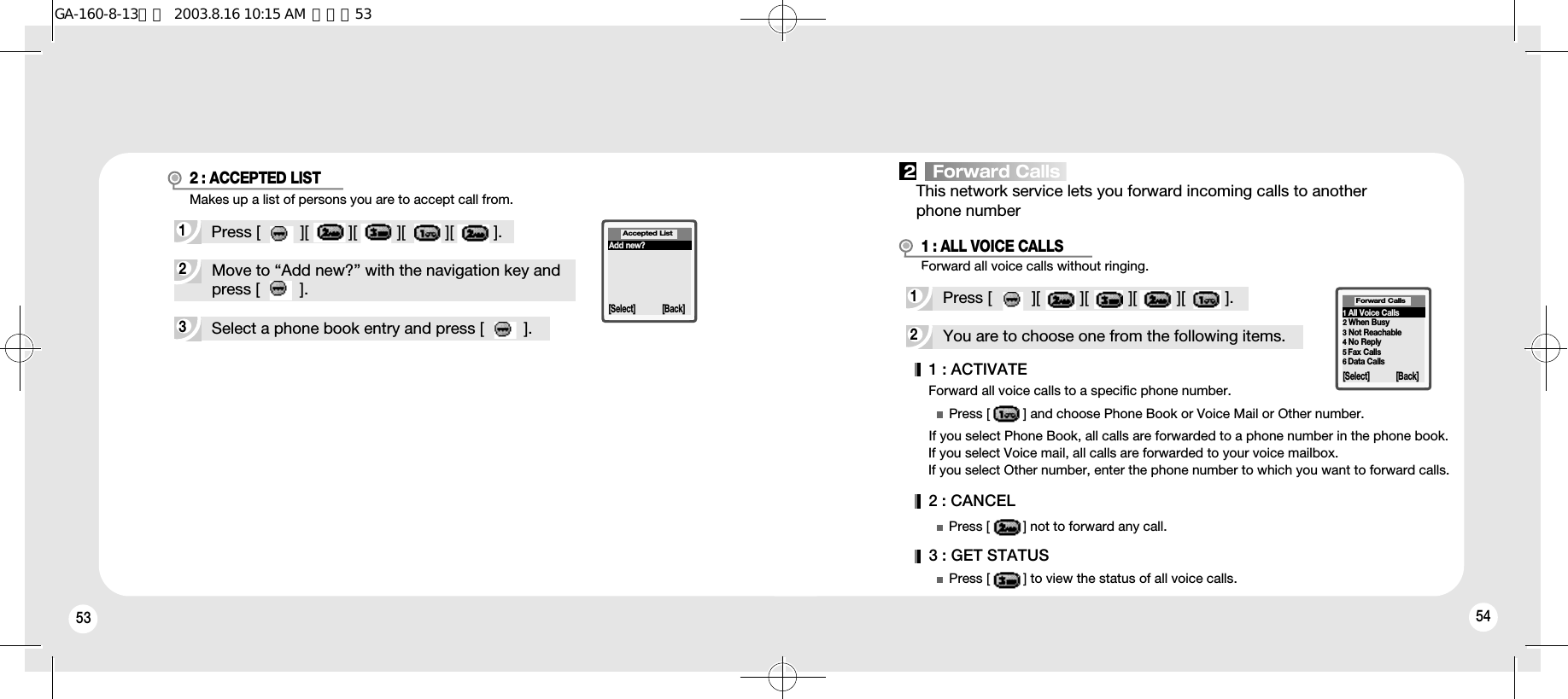 53 543Select a phone book entry and press [         ].2Move to “Add new?” with the navigation key andpress [         ].1Press [         ][         ][         ][         ][         ].Makes up a list of persons you are to accept call from.Forward all voice calls without ringing.Add new?Accepted List[Select] [Back]2 : ACCEPTED LIST2You are to choose one from the following items.Forward all voice calls to a specific phone number.If you select Phone Book, all calls are forwarded to a phone number in the phone book.If you select Voice mail, all calls are forwarded to your voice mailbox.If you select Other number, enter the phone number to which you want to forward calls.1Press [         ][         ][         ][         ][         ].1 : ALL VOICE CALLS1 : ACTIVATE2 : CANCEL3 : GET STATUSPress [         ] and choose Phone Book or Voice Mail or Other number.Press [         ] not to forward any call.Press [         ] to view the status of all voice calls.1All Voice Calls2When Busy3Not Reachable4No Reply5Fax Calls6Data CallsForward Calls[Select] [Back]2   Forward CallsThis network service lets you forward incoming calls to another phone numberGA-160-8-13영문  2003.8.16 10:15 AM  페이지53