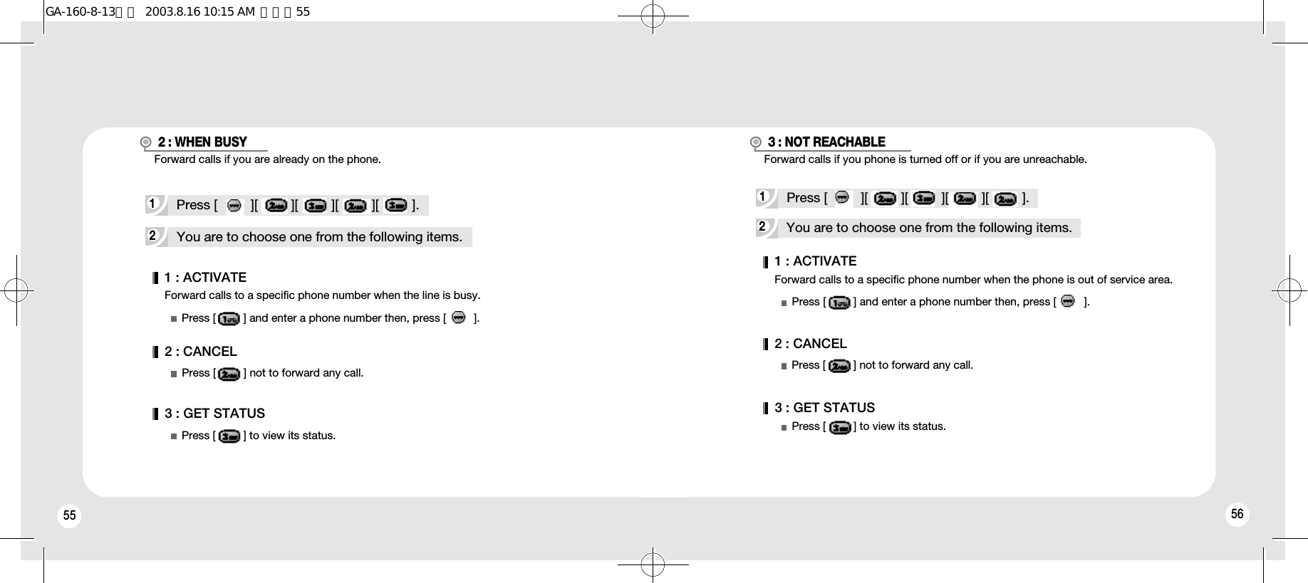 55 56Forward calls to a specific phone number when the line is busy.1 : ACTIVATE2 : CANCEL3 : GET STATUSPress [         ] and enter a phone number then, press [         ].Press [         ] not to forward any call.Press [         ] to view its status.2You are to choose one from the following items.1Press [         ][         ][         ][         ][         ].2 : WHEN BUSY2You are to choose one from the following items.Forward calls to a specific phone number when the phone is out of service area.1Press [         ][         ][         ][         ][         ].3 : NOT REACHABLE1 : ACTIVATEPress [         ] and enter a phone number then, press [         ].2 : CANCEL3 : GET STATUSPress [         ] not to forward any call.Press [         ] to view its status.Forward calls if you are already on the phone. Forward calls if you phone is turned off or if you are unreachable.GA-160-8-13영문  2003.8.16 10:15 AM  페이지55