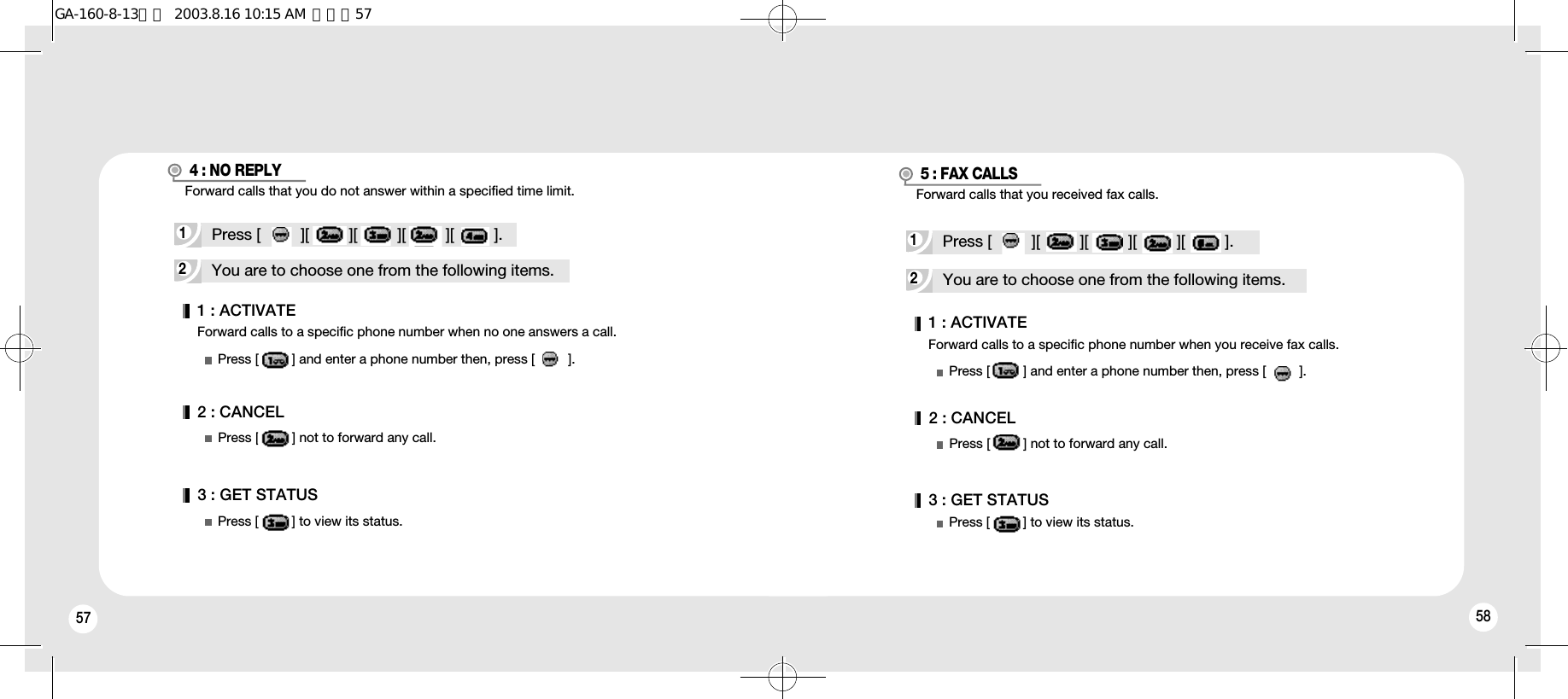 57 58Forward calls to a specific phone number when no one answers a call.1 : ACTIVATE2 : CANCEL3 : GET STATUSPress [         ] and enter a phone number then, press [         ].Press [         ] not to forward any call.Press [         ] to view its status.2You are to choose one from the following items.1Press [         ][         ][         ][         ][         ].4 : NO REPLY2You are to choose one from the following items.Forward calls to a specific phone number when you receive fax calls.1Press [         ][         ][         ][         ][         ].5 : FAX CALLS1 : ACTIVATEPress [         ] and enter a phone number then, press [         ].2 : CANCEL3 : GET STATUSPress [         ] not to forward any call.Press [         ] to view its status.Forward calls that you received fax calls.Forward calls that you do not answer within a specified time limit.GA-160-8-13영문  2003.8.16 10:15 AM  페이지57