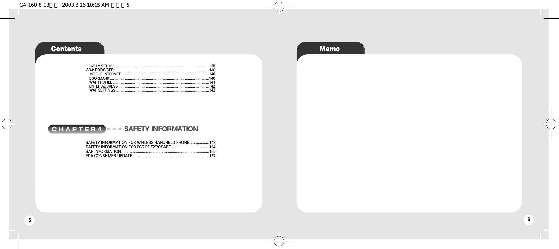 5ContentsC H A P T E R 4 SAFETY INFORMATIONSAFETY INFORMATION FOR WIRLESS HANDHELD PHONE...................148SAFETY INFORMATION FOR FCC RF EXPOSARE.....................................154SAR INFORMATION.....................................................................................155FDA CONSNMER UPDATE ..........................................................................157D-DAY SETUP .....................................................................................................138WAP BROWSER ............................................................................................140MOBILE INTERNET ............................................................................................140BOOKMARK ........................................................................................................140WAP PROFILE .....................................................................................................141ENTER ADDRESS ...............................................................................................142WAP SETTINGS..................................................................................................143Memo6GA-160-8-13영문  2003.8.16 10:15 AM  페이지5