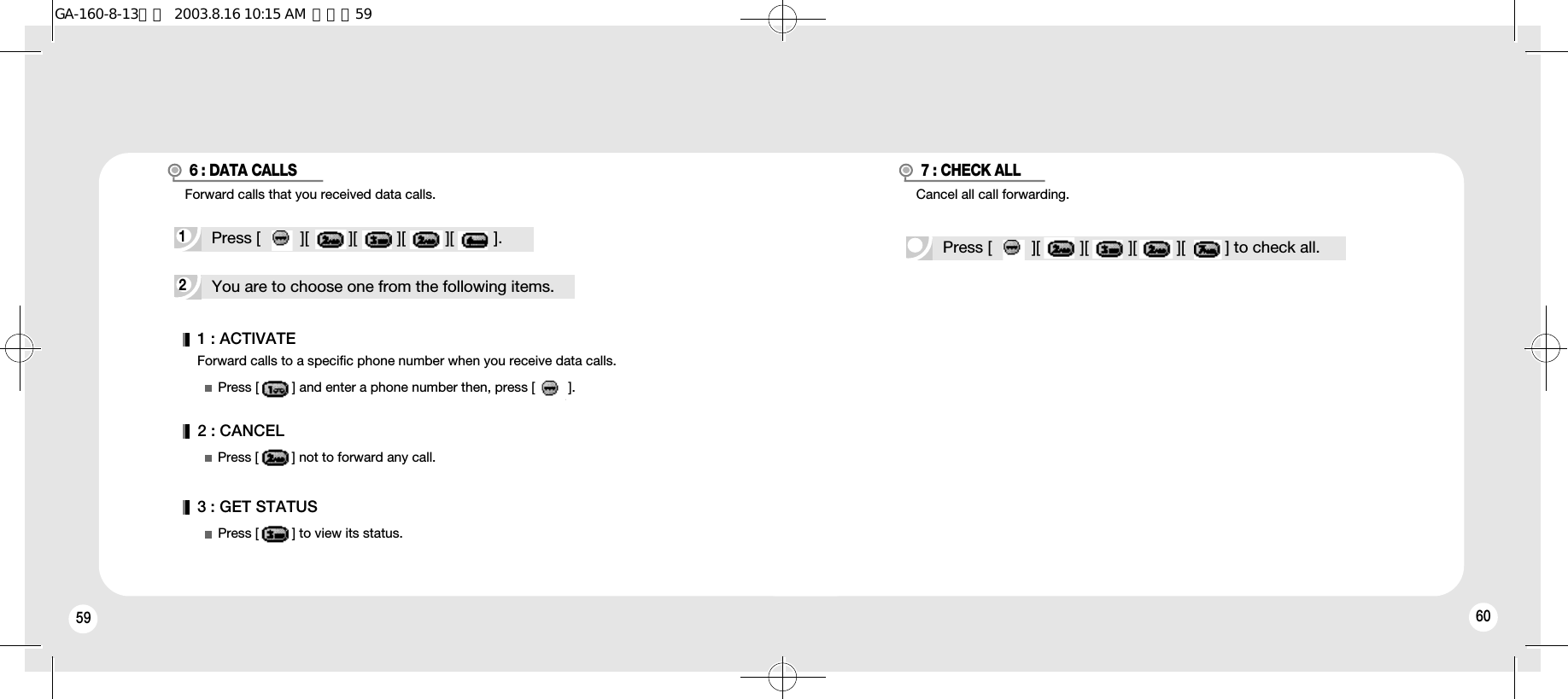 59 60Forward calls to a specific phone number when you receive data calls.1 : ACTIVATE2 : CANCEL3 : GET STATUSPress [         ] and enter a phone number then, press [         ].Press [         ] not to forward any call.Press [         ] to view its status.2You are to choose one from the following items.1Press [         ][         ][         ][         ][         ].6 : DATA CALLSPress [         ][         ][         ][         ][         ] to check all.7 : CHECK ALLCancel all call forwarding.Forward calls that you received data calls.GA-160-8-13영문  2003.8.16 10:15 AM  페이지59