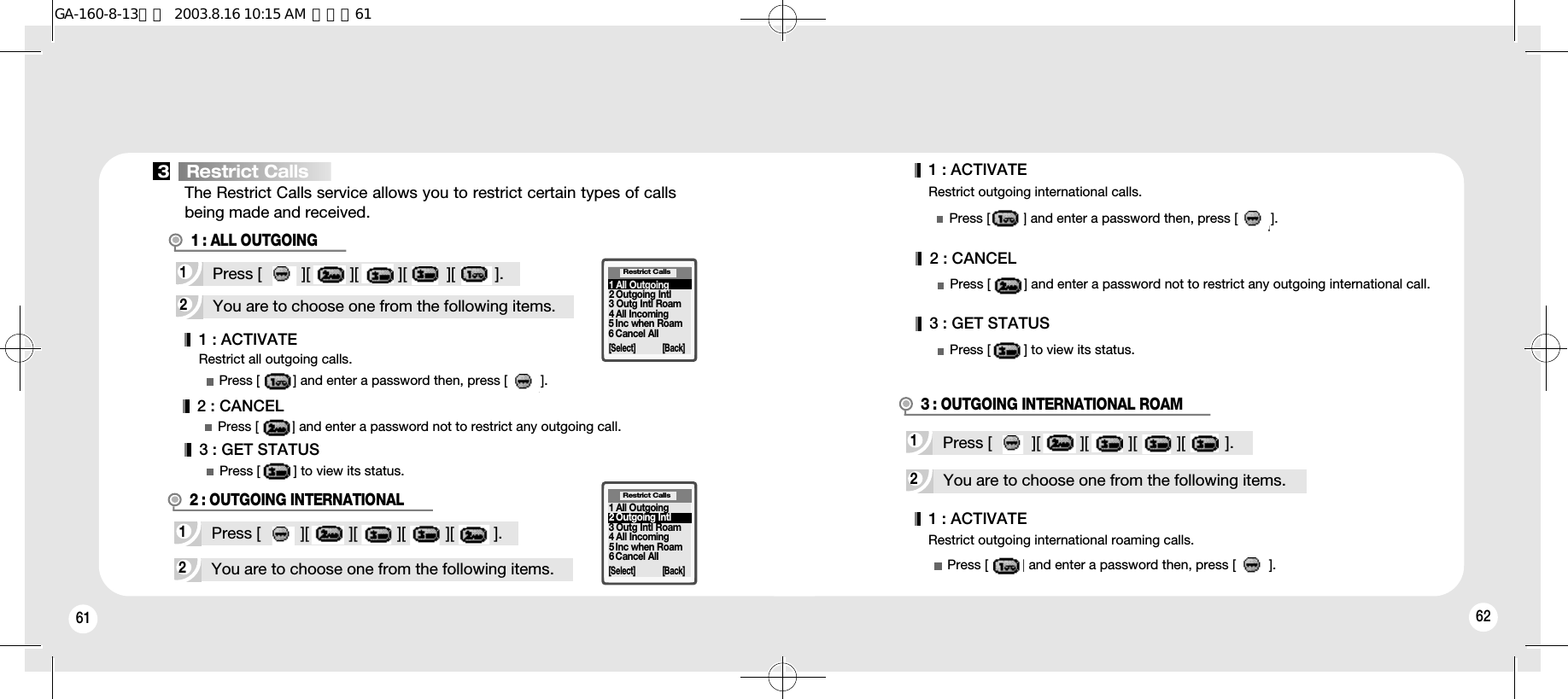 61 62Restrict outgoing international calls.1 : ACTIVATE2 : CANCEL3 : GET STATUSPress [         ] and enter a password then, press [         ].Press [         ] and enter a password not to restrict any outgoing international call.Press [         ] to view its status.2You are to choose one from the following items.1Press [         ][         ][         ][         ][         ].2 : OUTGOING INTERNATIONALRestrict Calls[Select] [Back]3   Restrict Calls2You are to choose one from the following items.Restrict outgoing international roaming calls.1Press [         ][         ][         ][         ][         ].3 : OUTGOING INTERNATIONAL ROAM1 : ACTIVATEPress [         ] and enter a password then, press [         ].Restrict all outgoing calls.1 : ACTIVATEPress [         ] and enter a password then, press [         ].2You are to choose one from the following items.1Press [         ][         ][         ][         ][         ].1 : ALL OUTGOING1 All Outgoing2 Outgoing Intl3 Outg Intl Roam4 All Incoming5 Inc when Roam6 Cancel AllRestrict Calls[Select] [Back]2 : CANCELPress [         ] and enter a password not to restrict any outgoing call.3 : GET STATUSPress [         ] to view its status.1 All Outgoing2 Outgoing Intl3 Outg Intl Roam4 All Incoming5Inc when Roam6Cancel AllThe Restrict Calls service allows you to restrict certain types of callsbeing made and received.GA-160-8-13영문  2003.8.16 10:15 AM  페이지61