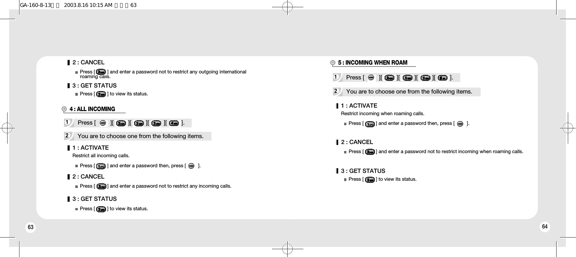 63 64Restrict all incoming calls.1 : ACTIVATE2 : CANCEL3 : GET STATUSPress [         ] and enter a password then, press [         ].Press [         ] and enter a password not to restrict any incoming calls.Press [         ] to view its status.2You are to choose one from the following items.1Press [         ][         ][         ][         ][         ].2You are to choose one from the following items.Restrict incoming when roaming calls.1Press [         ][         ][         ][         ][         ].1 : ACTIVATEPress [         ] and enter a password then, press [         ].2 : CANCEL3 : GET STATUSPress [         ] and enter a password not to restrict incoming when roaming calls.Press [         ] to view its status.2 : CANCEL3 : GET STATUSPress [         ] and enter a password not to restrict any outgoing international  roaming calls.Press [         ] to view its status.4 : ALL INCOMING5 : INCOMING WHEN ROAMGA-160-8-13영문  2003.8.16 10:15 AM  페이지63