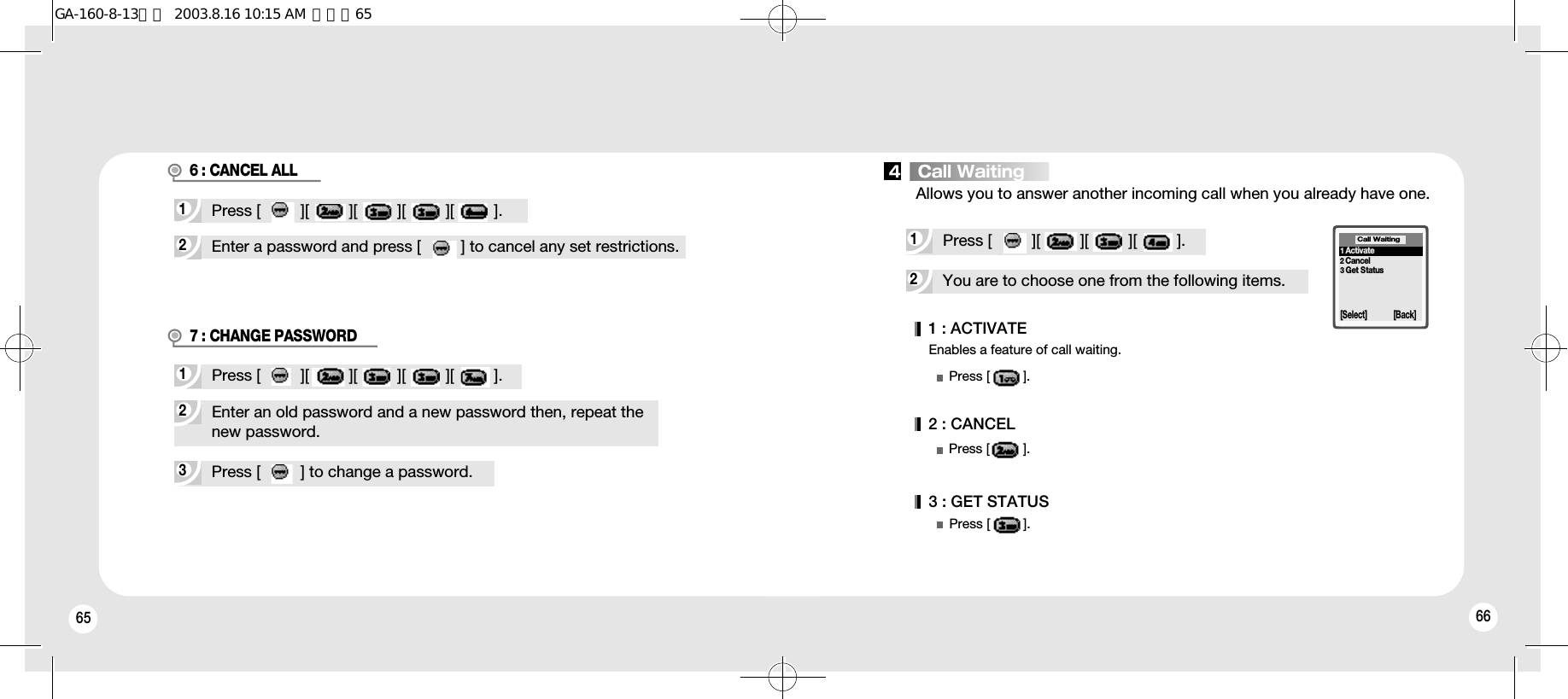 65 662Enter a password and press [         ] to cancel any set restrictions.1Press [         ][         ][         ][         ][         ].6 : CANCEL ALL3Press [         ] to change a password.2Enter an old password and a new password then, repeat the new password.1Press [         ][         ][         ][         ][         ].7 : CHANGE PASSWORD2You are to choose one from the following items.1Press [         ][         ][         ][         ].Allows you to answer another incoming call when you already have one.Enables a feature of call waiting.1 : ACTIVATEPress [         ].2 : CANCEL3 : GET STATUSPress [         ].Press [         ].1Activate2Cancel3Get StatusCall Waiting[Select] [Back]4   Call WaitingGA-160-8-13영문  2003.8.16 10:15 AM  페이지65