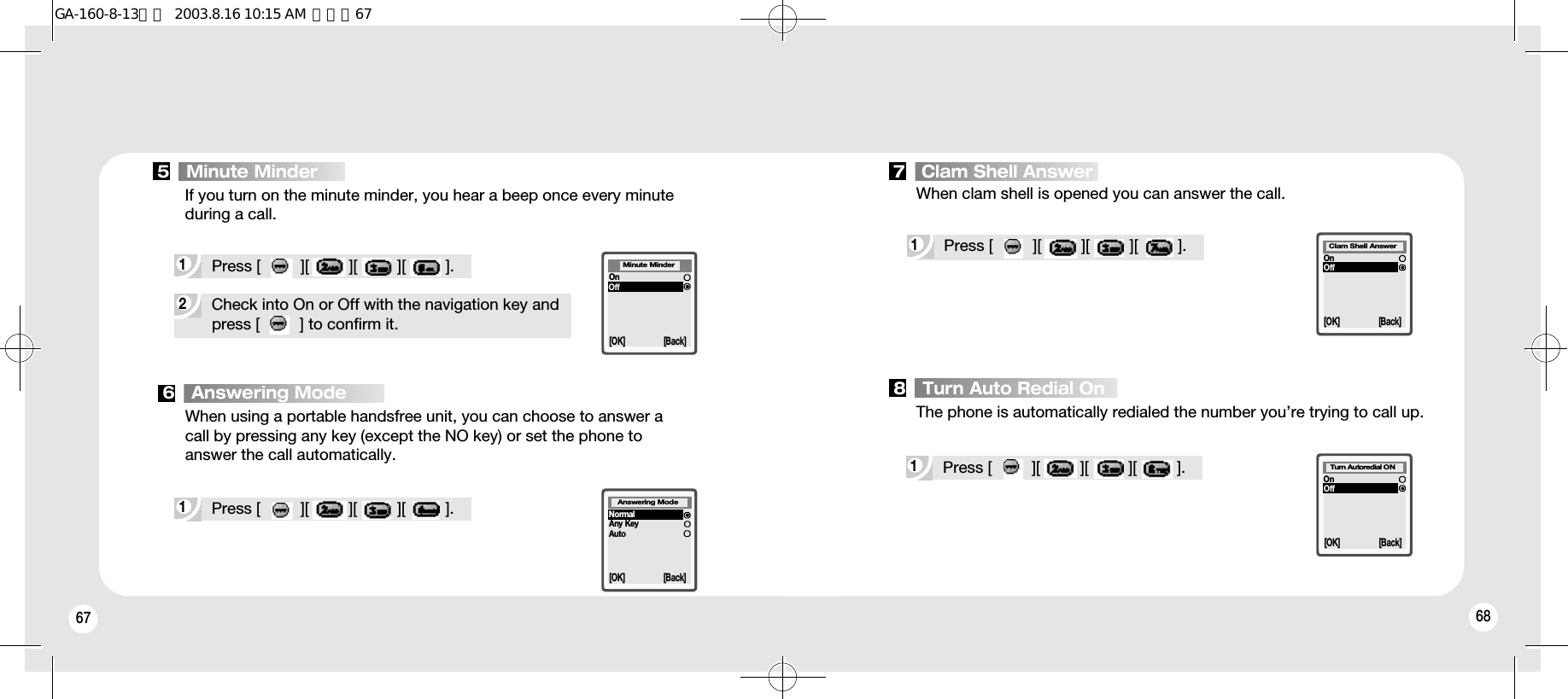 67 682Check into On or Off with the navigation key and press [         ] to confirm it.1Press [         ][         ][         ][         ].1Press [         ][         ][         ][         ].If you turn on the minute minder, you hear a beep once every minuteduring a call.When clam shell is opened you can answer the call.The phone is automatically redialed the number you’re trying to call up.When using a portable handsfree unit, you can choose to answer a call by pressing any key (except the NO key) or set the phone to answer the call automatically.[OK] [Back]OnOffMinute Minder[OK] [Back]OnOffClam Shell Answer[OK] [Back]OnOffTurn Autoredial ON[OK] [Back]NormalAny KeyAutoAnswering Mode5   Minute Minder 7   Clam Shell Answer8   Turn Auto Redial On6   Answering Mode1Press [         ][         ][         ][         ].1Press [         ][         ][         ][         ].GA-160-8-13영문  2003.8.16 10:15 AM  페이지67