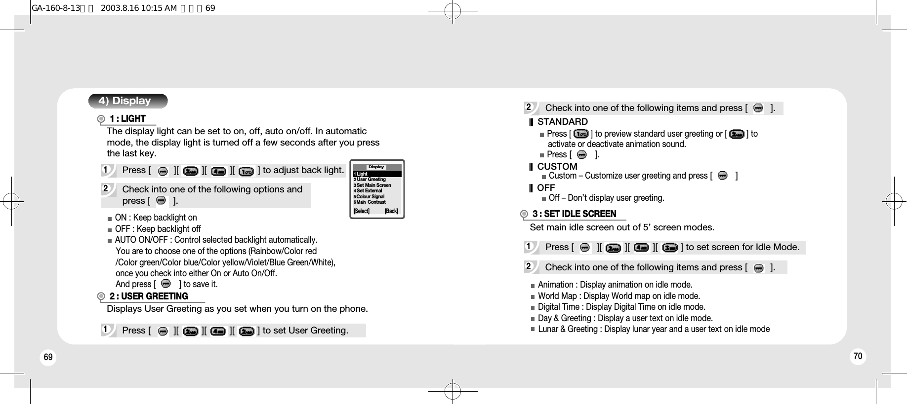 69 702Check into one of the following options andpress [         ].4) Display1Press [         ][         ][         ][         ] to adjust back light.1 : LIGHT1Press [         ][         ][         ][         ] to set User Greeting.Displays User Greeting as you set when you turn on the phone.The display light can be set to on, off, auto on/off. In automaticmode, the display light is turned off a few seconds after you pressthe last key.2 : USER GREETINGON : Keep backlight onOFF : Keep backlight offAUTO ON/OFF : Control selected backlight automatically.You are to choose one of the options (Rainbow/Color red/Color green/Color blue/Color yellow/Violet/Blue Green/White),   once you check into either On or Auto On/Off. And press [         ]to save it.Display[Select] [Back]1Light2User Greeting3Set Main Screen4Set External5Colour Signal6 Main  Contrast2Check into one of the following items and press [         ].STANDARDPress [         ] to preview standard user greeting or [         ] to activate or deactivate animation sound.Press [         ].Custom – Customize user greeting and press [         ]Off – Don’t display user greeting.Animation : Display animation on idle mode.World Map : Display World map on idle mode.Digital Time : Display Digital Time on idle mode.Day &amp; Greeting : Display a user text on idle mode.Lunar &amp; Greeting : Display lunar year and a user text on idle mode 2Check into one of the following items and press [         ].1Press [         ][         ][         ][         ] to set screen for Idle Mode.3 : SET IDLE SCREENCUSTOMOFFSet main idle screen out of 5’ screen modes.GA-160-8-13영문  2003.8.16 10:15 AM  페이지69