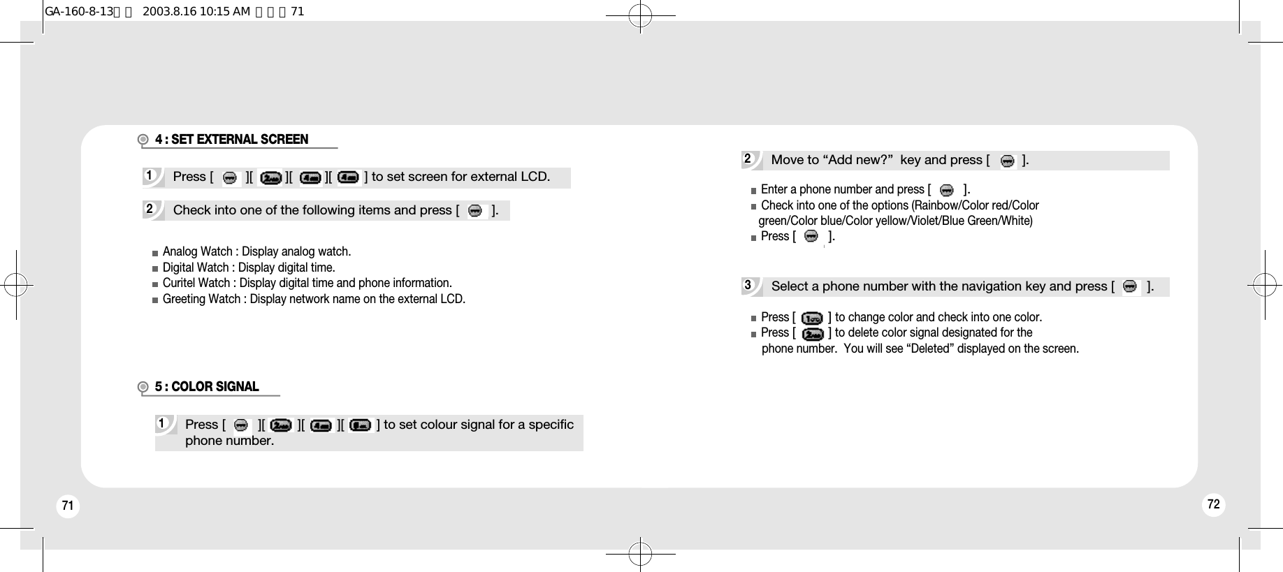 71 72Analog Watch : Display analog watch.Digital Watch : Display digital time.Curitel Watch : Display digital time and phone information.Greeting Watch : Display network name on the external LCD.2Check into one of the following items and press [         ].1Press [         ][         ][         ][         ] to set screen for external LCD.1Press [         ][         ][         ][         ] to set colour signal for a specificphone number.4 : SET EXTERNAL SCREEN5 : COLOR SIGNAL2Move to “Add new?”  key and press [         ].3Select a phone number with the navigation key and press [         ].Enter a phone number and press [         ].Check into one of the options (Rainbow/Color red/Colorgreen/Color blue/Color yellow/Violet/Blue Green/White)Press [         ].Press [         ]to change color and check into one color. Press [         ]to delete color signal designated for the phone number.  You will see “Deleted” displayed on the screen.GA-160-8-13영문  2003.8.16 10:15 AM  페이지71
