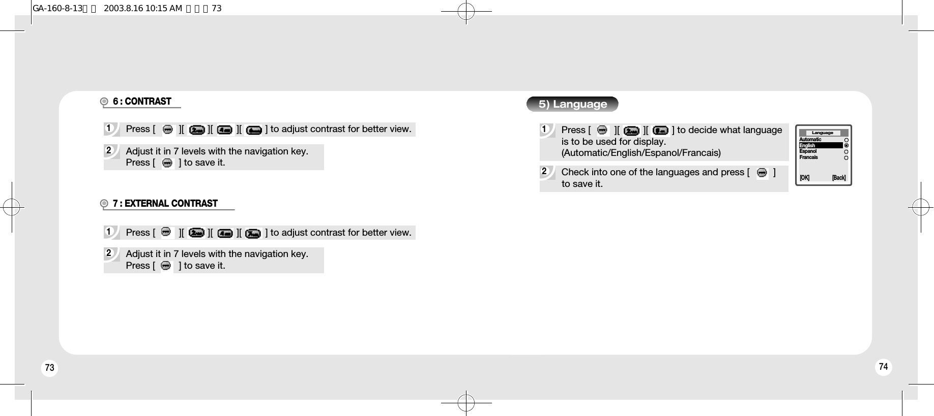 73 742Adjust it in 7 levels with the navigation key.Press [         ] to save it.1Press [         ][         ][         ][         ] to adjust contrast for better view.2Check into one of the languages and press [         ]to save it.6 : CONTRAST1Press [         ][         ][         ] to decide what languageis to be used for display. (Automatic/English/Espanol/Francais)5) LanguageLanguage[OK] [Back]AutomaticEnglishEspanolFrancais2Adjust it in 7 levels with the navigation key.Press [         ] to save it.1Press [         ][         ][         ][         ] to adjust contrast for better view.7 : EXTERNAL CONTRASTGA-160-8-13영문  2003.8.16 10:15 AM  페이지73