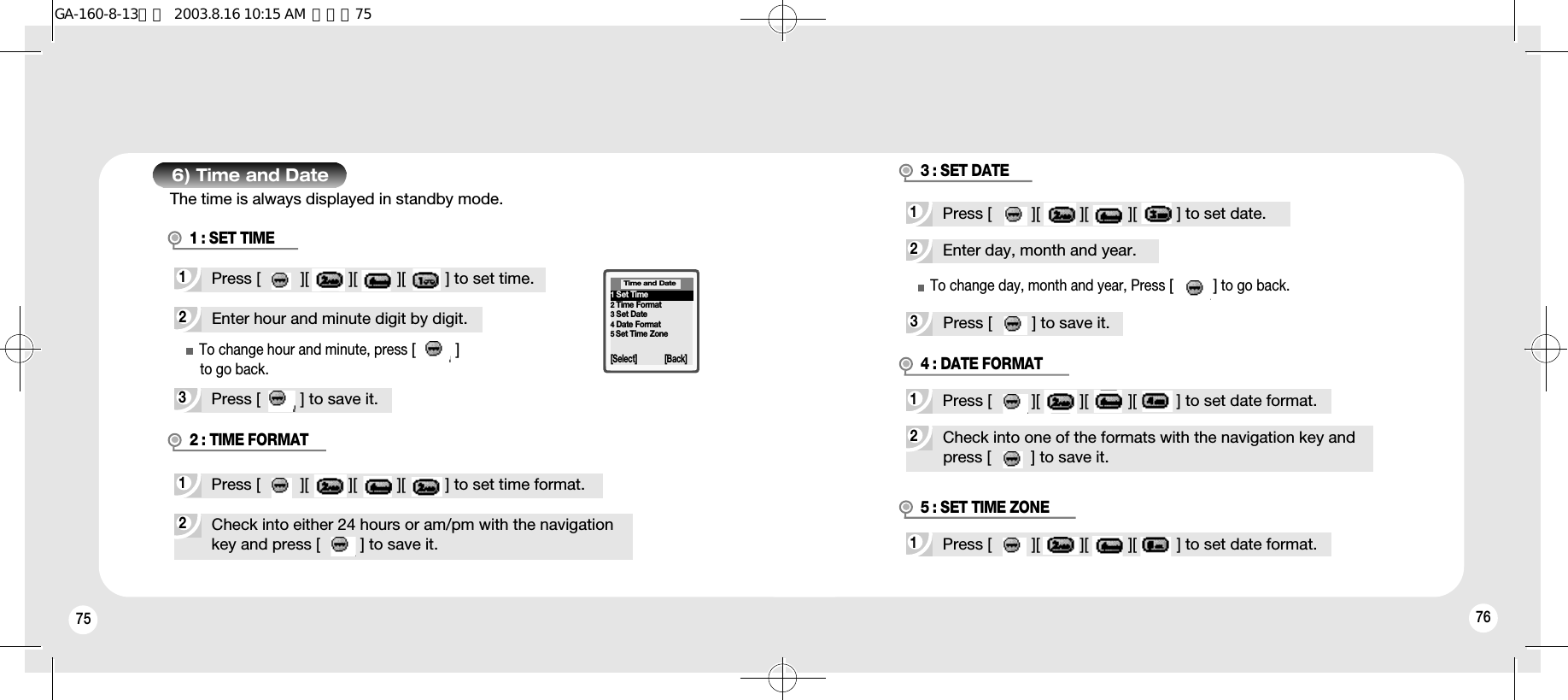 75 76To change hour and minute, press [         ]to go back.6) Time and Date2Enter hour and minute digit by digit.3Press [         ] to save it.1Press [         ][         ][         ][         ] to set time.2Check into either 24 hours or am/pm with the navigationkey and press [         ] to save it.1Press [         ][         ][         ][         ] to set time format.1 : SET TIME2 : TIME FORMAT1Set Time2Time Format3Set Date4Date Format5Set Time Zone[Select] [Back]Time and Date2Enter day, month and year.3Press [         ] to save it.1Press [         ][         ][         ][         ] to set date.2Check into one of the formats with the navigation key andpress [         ] to save it.1Press [         ][         ][         ][         ] to set date format.3 : SET DATE4 : DATE FORMATTo change day, month and year, Press [         ]to go back.1Press [         ][         ][         ][         ] to set date format.5 : SET TIME ZONEThe time is always displayed in standby mode.GA-160-8-13영문  2003.8.16 10:15 AM  페이지75