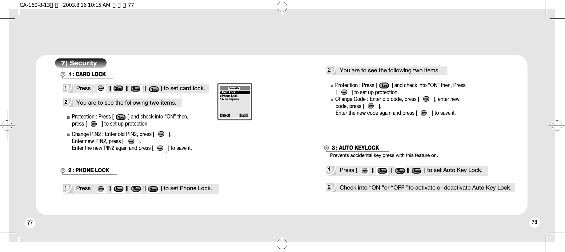 77 787) Security2You are to see the following two items.1Press [         ][         ][         ][         ] to set card lock.Protection : Press [         ]and check into “ON” then, press [         ]to set up protection.Change PIN2 : Enter old PIN2, press [         ]. Enter new PIN2, press [         ].Enter the new PIN2 again and press [         ]to save it.1Press [         ][         ][         ][         ] to set Phone Lock.2 : PHONE LOCKSecurity[Select] [Back]1Card Lock2Phone Lock3Auto KeylockProtection : Press [         ]and check into “ON” then, Press[         ]to set up protection. Change Code : Enter old code, press [         ], enter newcode, press [         ].Enter the new code again and press [         ]to save it.2You are to see the following two items.1Press [         ][         ][         ][         ] to set Auto Key Lock.2Check into “ON ”or “OFF ”to activate or deactivate Auto Key Lock.Prevents accidental key press with this feature on.3 : AUTO KEYLOCK1 : CARD LOCKGA-160-8-13영문  2003.8.16 10:15 AM  페이지77