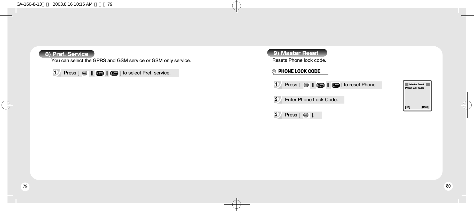 79 808) Pref. Service1Press [         ][         ][         ] to select Pref. service.9) Master ResetResets Phone lock code.3Press [         ].2Enter Phone Lock Code.1Press [         ][         ][         ] to reset Phone.PHONE LOCK CODEMaster Reset[OK] [Back]Phone lock code:You can select the GPRS and GSM service or GSM only service.GA-160-8-13영문  2003.8.16 10:15 AM  페이지79