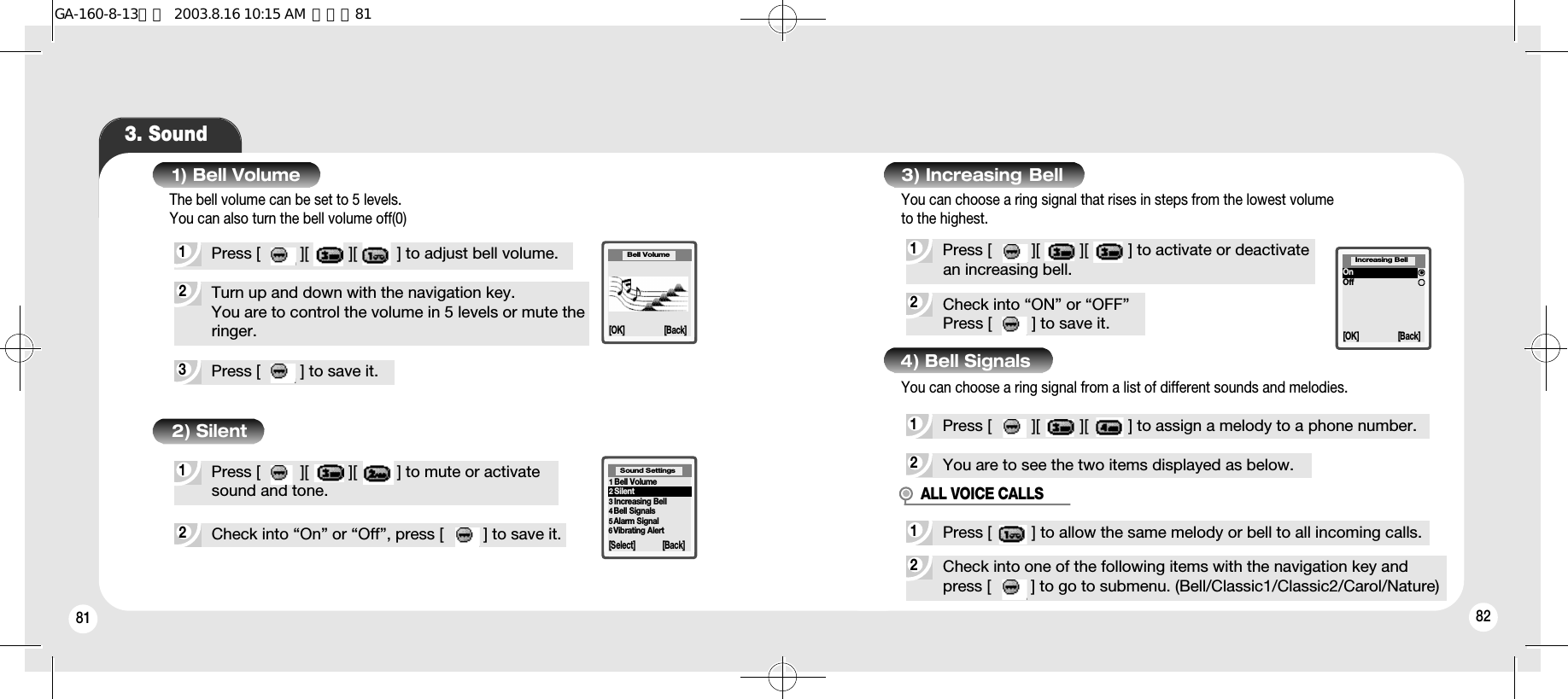 81 823. Sound3Press [         ] to save it.2Turn up and down with the navigation key. You are to control the volume in 5 levels or mute theringer.2Check into “On” or “Off”, press [         ] to save it.1Press [         ][         ][         ] to mute or activate sound and tone.1) Bell Volume2) SilentBell Volume[OK] [Back]1Bell Volume2Silent3Increasing Bell 4Bell Signals5Alarm Signal6Vibrating Alert[Select] [Back]Sound Settings2Check into “ON” or “OFF”Press [         ] to save it.1Press [         ][         ][         ] to activate or deactivatean increasing bell.2You are to see the two items displayed as below.3) Increasing  Bell1Press [         ][         ][         ] to assign a melody to a phone number.4) Bell Signals[OK] [Back]OnOffIncreasing BellYou can choose a ring signal from a list of different sounds and melodies.1Press [         ][         ][         ] to adjust bell volume.The bell volume can be set to 5 levels.You can also turn the bell volume off(0)You can choose a ring signal that rises in steps from the lowest volume to the highest.2Check into one of the following items with the navigation key andpress [         ] to go to submenu. (Bell/Classic1/Classic2/Carol/Nature)1Press [         ] to allow the same melody or bell to all incoming calls.ALL VOICE CALLSGA-160-8-13영문  2003.8.16 10:15 AM  페이지81