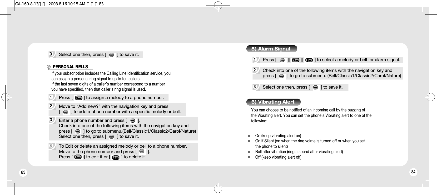 83 843Select one then, press [         ] to save it.4To Edit or delete an assigned melody or bell to a phone number,Move to the phone number and press [         ].Press [         ] to edit it or [         ] to delete it.3Enter a phone number and press [         ].Check into one of the following items with the navigation key andpress [         ] to go to submenu.(Bell/Classic1/Classic2/Carol/Nature)Select one then, press [         ] to save it.2Move to “Add new?” with the navigation key and press[         ] to add a phone number with a specific melody or bell.1Press [         ] to assign a melody to a phone number.PERSONAL BELLS3Select one then, press [         ] to save it.2Check into one of the following items with the navigation key andpress [         ] to go to submenu. (Bell/Classic1/Classic2/Carol/Nature)1Press [         ][         ][         ] to select a melody or bell for alarm signal.5) Alarm SignalIf your subscription includes the Calling Line Identification service, youcan assign a personal ring signal to up to ten callers.If the last seven digits of a caller’s number correspond to a number you have specified, then that caller’s ring signal is used.You can choose to be notified of an incoming call by the buzzing of the Vibrating alert. You can set the phone’s Vibrating alert to one of thefollowing:6) Vibrating AlertOn (keep vibrating alert on)On if Silent (on when the ring volme is turned off or when you setthe phone to silent)Bell after vibration (ring a sound after vibrating alert)Off (keep vibrating alert off)GA-160-8-13영문  2003.8.16 10:15 AM  페이지83