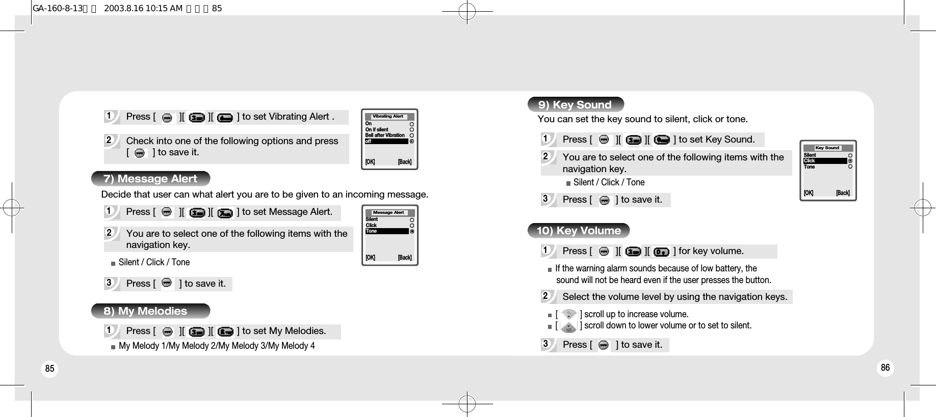 85 867) Message Alert2You are to select one of the following items with thenavigation key.3Press [         ] to save it.1Press [         ][         ][         ] to set Message Alert.Silent / Click / ToneMy Melody 1/My Melody 2/My Melody 3/My Melody 4SilentClickToneMessage Alert[OK] [Back]2Select the volume level by using the navigation keys.3Press [         ] to save it.1Press [         ][         ][         ] for key volume.If the warning alarm sounds because of low battery, the sound will not be heard even if the user presses the button.[          ] scroll up to increase volume.[          ] scroll down to lower volume or to set to silent.1Press [         ][         ][         ] to set My Melodies.3Press [         ] to save it.2You are to select one of the following items with thenavigation key.1Press [         ][         ][         ] to set Key Sound.Silent / Click / Tone9) Key SoundSilentClickToneKey Sound[OK] [Back]10) Key Volume2Check into one of the following options and press[         ] to save it.1Press [         ][         ][         ] to set Vibrating Alert .OnOn if silentBell after VibrationoffVibrating Alert[OK] [Back]You can set the key sound to silent, click or tone.Decide that user can what alert you are to be given to an incoming message.8) My MelodiesGA-160-8-13영문  2003.8.16 10:15 AM  페이지85