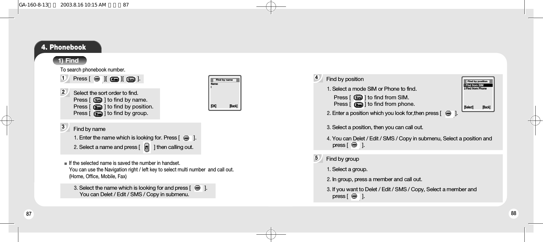 87 884. Phonebook1) Find3Find by name2Select the sort order to find.Press [         ] to find by name.Press [         ] to find by position.Press [         ] to find by group.1Press [         ][         ][         ]. To search phonebook number.1. Enter the name which is looking for. Press [         ].2. Select a name and press [         ] then calling out.3. Select the name which is looking for and press [         ].You can Delet / Edit / SMS / Copy in submenu.If the selected name is saved the number in handset.You can use the Navigation right / left key to select multi number  and call out. (Home, Office, Mobile, Fax)Find by group1. Select a group.2. In group, press a member and call out.3. If you want to Delet / Edit / SMS / Copy, Select a member and press [         ].5Find by position1. Select a mode SIM or Phone to find.2. Enter a position which you look for,then press [         ].3. Select a position, then you can call out.4. You can Delet / Edit / SMS / Copy in submenu, Select a position and press [         ].Press [         ] to find from SIM.Press [         ] to find from phone.41Find from SIM2Find from Phone[Select] [Back]Find by positionName:l[OK] [Back]Find by nameGA-160-8-13영문  2003.8.16 10:15 AM  페이지87