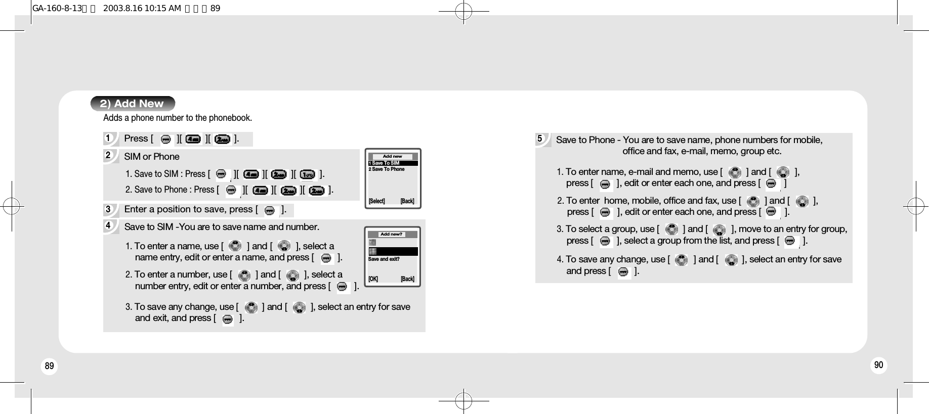 89 902) Add New43Enter a position to save, press [         ].5Save to Phone - You are to save name, phone numbers for mobile, office and fax, e-mail, memo, group etc.1. To enter name, e-mail and memo, use [         ] and [         ], press [         ], edit or enter each one, and press [         ]2. To enter  home, mobile, office and fax, use [         ] and [         ], press [         ], edit or enter each one, and press [         ].4. To save any change, use [         ] and [         ], select an entry for save and press [         ].3. To select a group, use [         ] and [         ], move to an entry for group, press [         ], select a group from the list, and press [         ].2SIM or Phone 1. Save to SIM : Press [         ][         ][         ][         ].2. Save to Phone : Press [         ][         ][         ][         ].1Press [         ][         ][         ]. Adds a phone number to the phonebook.1Save To SIM2Save To Phone[Select] [Back]Add newSave and exit?Add new?[OK] [Back]1. To enter a name, use [         ] and [         ], select a name entry, edit or enter a name, and press [         ].2. To enter a number, use [         ] and [         ], select a number entry, edit or enter a number, and press [         ].Save to SIM -You are to save name and number.3. To save any change, use [         ] and [         ], select an entry for save and exit, and press [         ].GA-160-8-13영문  2003.8.16 10:15 AM  페이지89