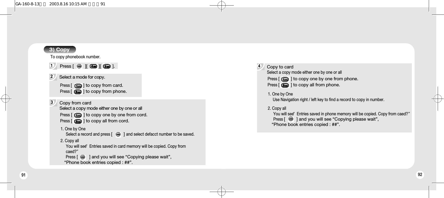 91 923Copy from cardSelect a copy mode either one by one or allPress [         ] to copy one by one from cord.Press [         ] to copy all from cord.1. One by OneSelect a record and press [         ]and select defacct number to be saved.2. Copy allYou will see “Entries saved in card memory will be copied. Copy from caed?”Press [         ] and you will see “Copying please wait”, “Phone book entries copied : ##”.Copy to cardSelect a copy mode either one by one or allPress [         ] to copy one by one from phone.Press [         ] to copy all from phone.1. One by OneUse Navigation right / left key to find a record to copy in number.2. Copy allYou will see “Entries saved in phone memory will be copied. Copy from caed?”Press [         ] and you will see “Copying please wait”, “Phone book entries copied : ##”.2Select a mode for copy.Press [         ] to copy from card.Press [         ] to copy from phone.3) Copy1Press [         ][         ][         ].To copy phonebook number.4GA-160-8-13영문  2003.8.16 10:15 AM  페이지91