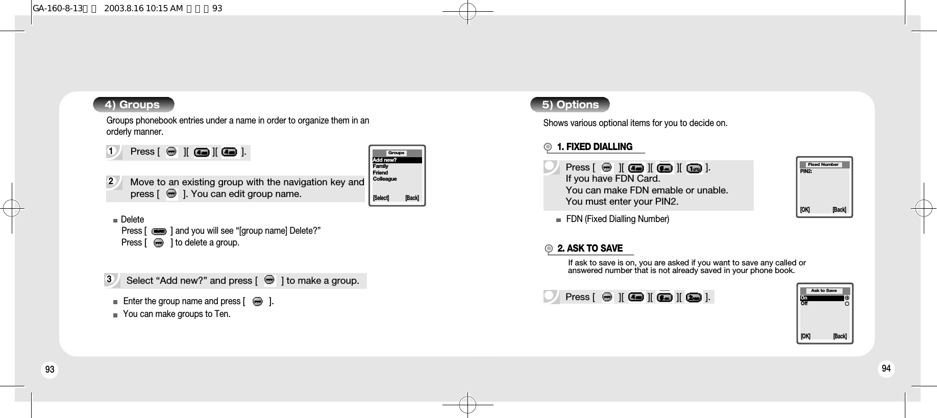 93 944) Groups2Move to an existing group with the navigation key andpress [         ]. You can edit group name.1Press [         ][         ][         ].Groups phonebook entries under a name in order to organize them in anorderly manner.DeletePress [         ]and you will see “[group name] Delete?”Press [         ]to delete a group.Enter the group name and press [         ].You can make groups to Ten.FDN (Fixed Dialling Number)3Select “Add new?” and press [         ] to make a group.5) OptionsShows various optional items for you to decide on.Press [         ][         ][         ][         ].If you have FDN Card.You can make FDN emable or unable.You must enter your PIN2.1. FIXED DIALLINGIf ask to save is on, you are asked if you want to save any called or answered number that is not already saved in your phone book.Press [         ][         ][         ][         ].2. ASK TO SAVEPIN2:Fixed Number[OK] [Back]OnOffAsk to Save[OK] [Back]Groups[Select] [Back]Add new?FamilyFriendColleagueGA-160-8-13영문  2003.8.16 10:15 AM  페이지93