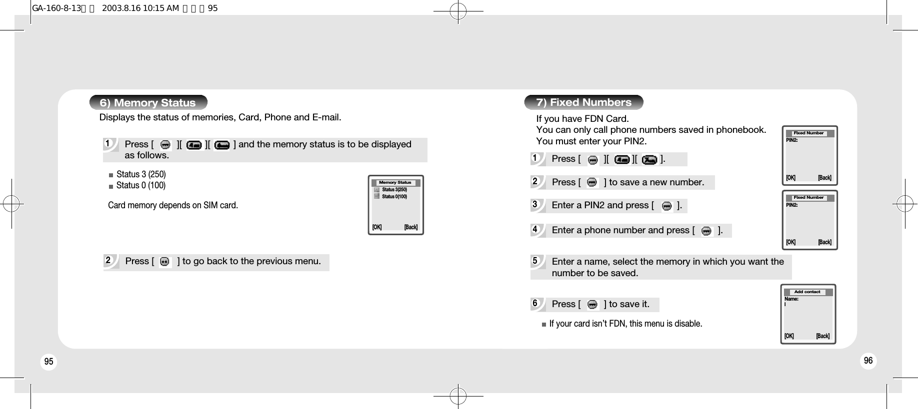 95 966) Memory Status1Press [         ][         ][         ] and the memory status is to be displayed as follows.Displays the status of memories, Card, Phone and E-mail.Status 3 (250)Status 0 (100)Card memory depends on SIM card.2Press [         ] to go back to the previous menu.4Enter a phone number and press [         ].6Press [         ] to save it.5Enter a name, select the memory in which you want the number to be saved.7) Fixed Numbers3Enter a PIN2 and press [         ].2Press [         ] to save a new number.1Press [         ][         ][         ].If you have FDN Card.You can only call phone numbers saved in phonebook.You must enter your PIN2.PIN2:Fixed Number[OK] [Back]PIN2:Fixed Number[OK] [Back]Name:lAdd contact[OK] [Back]Memory Status[OK] [Back]Status 3(250)Status 0(100)If your card isn’t FDN, this menu is disable.GA-160-8-13영문  2003.8.16 10:15 AM  페이지95