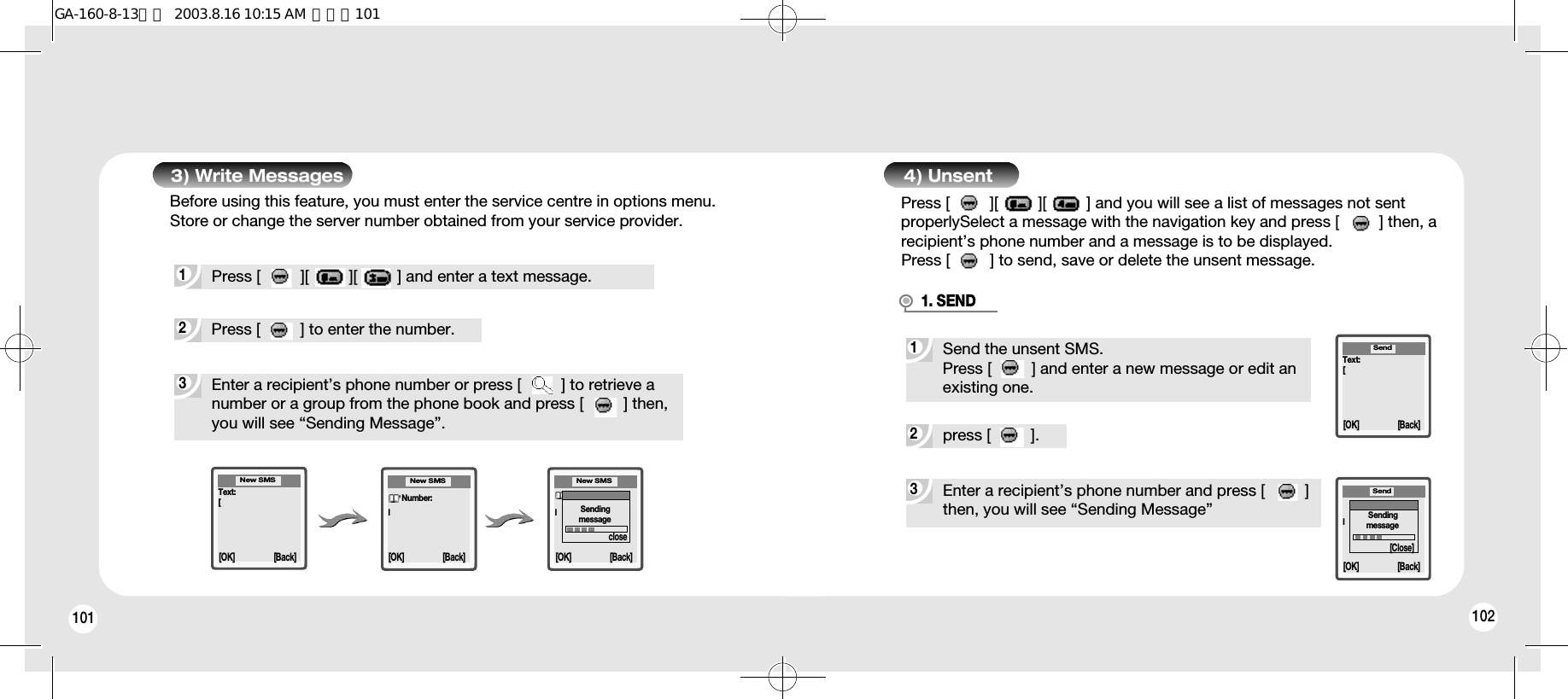 101 1023Enter a recipient’s phone number or press [         ] to retrieve anumber or a group from the phone book and press [         ] then,you will see “Sending Message”.Text:[New SMSNumber:lNew SMS[OK] [Back][OK] [Back]Number:lNew SMS[OK] [Back]Sendingmessageclose3) Write Messages1Press [         ][         ][         ] and enter a text message.2Press [         ] to enter the number.Before using this feature, you must enter the service centre in options menu.Store or change the server number obtained from your service provider.4) Unsent Press [         ][         ][         ] and you will see a list of messages not sentproperlySelect a message with the navigation key and press [         ] then, arecipient’s phone number and a message is to be displayed.Press [         ] to send, save or delete the unsent message.3Enter a recipient’s phone number and press [         ]then, you will see “Sending Message”Text:[Send2press [         ].1Send the unsent SMS.Press [         ] and enter a new message or edit anexisting one.1. SENDNumber:l[OK] [Back][OK] [Back]SendingmessageSend[Close]GA-160-8-13영문  2003.8.16 10:15 AM  페이지101