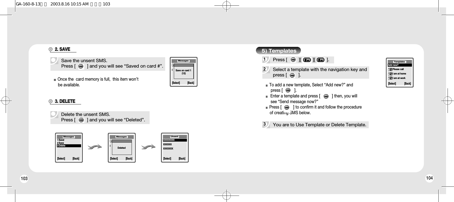 103 104Save the unsent SMS.Press [         ] and you will see “Saved on card #”.Delete the unsent SMS.Press [         ] and you will see “Deleted”.2. SAVEOnce the  card memory is full,  this item won’t    be available.3. DELETENumber:l[Select] [Back]Save on card 1(12)MessagesNumber:l[Select] [Back]DeletedMessages Unsent[Select] [Back]XXXXXXXXXXXXXXXXXXXXX1Send2Save3Delete[Select] [Back]Messages2Select a template with the navigation key andpress [         ].3You are to Use Template or Delete Template.1Press [         ][         ][         ].To add a new template, Select “Add new?” and press [         ].Enter a template and press [         ]then, you willsee “Send message now?”Press [         ]to confirm it and follow the procedure  of creating SMS below.[Select]Add new?Please callI am at homeI am at workTemplates[Back]5) TemplatesGA-160-8-13영문  2003.8.16 10:15 AM  페이지103
