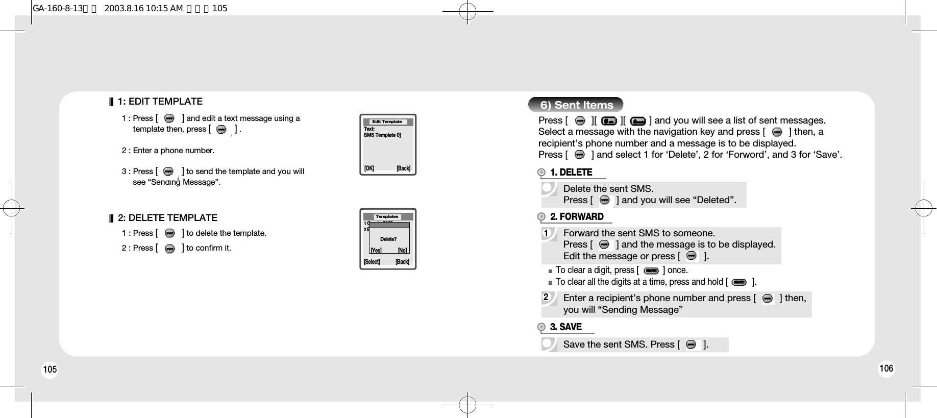 105 1061: EDIT TEMPLATE1 : Press [         ] and edit a text message using a template then, press [         ] .2 : Enter a phone number.3 : Press [         ] to send the template and you will see “Sending Message”.2: DELETE TEMPLATE1 : Press [         ] to delete the template.2 : Press [         ] to confirm it.1Create SMS2Edit Template3Delete Template[Select] [Back]TemplatesText:SMS Template 0]Delete?Edit Template[OK] [Back][Yes] [No]6) Sent ItemsPress [         ][         ][         ] and you will see a list of sent messages.Select a message with the navigation key and press [         ] then, arecipient’s phone number and a message is to be displayed.Press [         ] and select 1 for ‘Delete’, 2 for ‘Forword’, and 3 for ‘Save’.Delete the sent SMS.Press [         ] and you will see “Deleted”.1Forward the sent SMS to someone.Press [         ] and the message is to be displayed.Edit the message or press [         ].1. DELETE2. FORWARDSave the sent SMS. Press [         ].2Enter a recipient’s phone number and press [         ] then,you will “Sending Message”To clear a digit, press [         ]once.To clear all the digits at a time, press and hold [         ].3. SAVEGA-160-8-13영문  2003.8.16 10:15 AM  페이지105