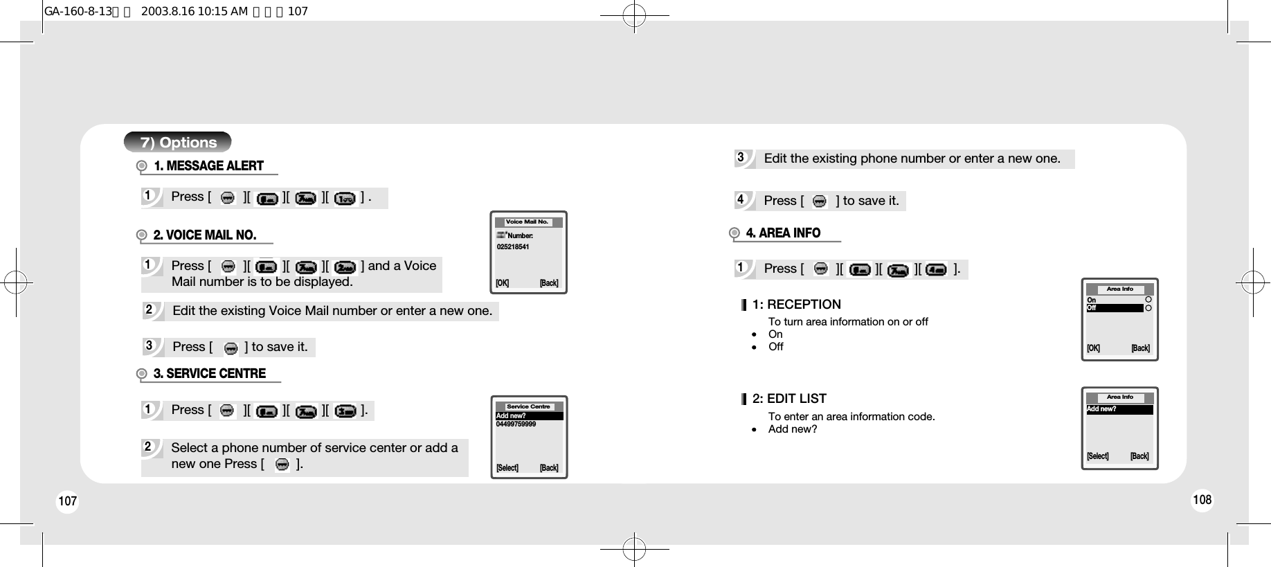 107 1087) Options2Edit the existing Voice Mail number or enter a new one.3Press [         ] to save it.2Select a phone number of service center or add anew one Press [         ].1Press [         ][         ][         ][         ].3. SERVICE CENTREVoice Mail No.[OK] [Back]Number:025218541Service Centre[Select] [Back]Add new?044997599993Edit the existing phone number or enter a new one.4Press [         ] to save it.1Press [         ][         ][         ][         ] and a VoiceMail number is to be displayed.2. VOICE MAIL NO.1Press [         ][         ][         ][         ] .1Press [         ][         ][         ][         ].1: RECEPTION2: EDIT LISTTo turn area information on or off OnOffTo enter an area information code.Add new?Area Info[OK] [Back]OnOffAdd new?[Select] [Back]Area Info4. AREA INFO1. MESSAGE ALERTGA-160-8-13영문  2003.8.16 10:15 AM  페이지107