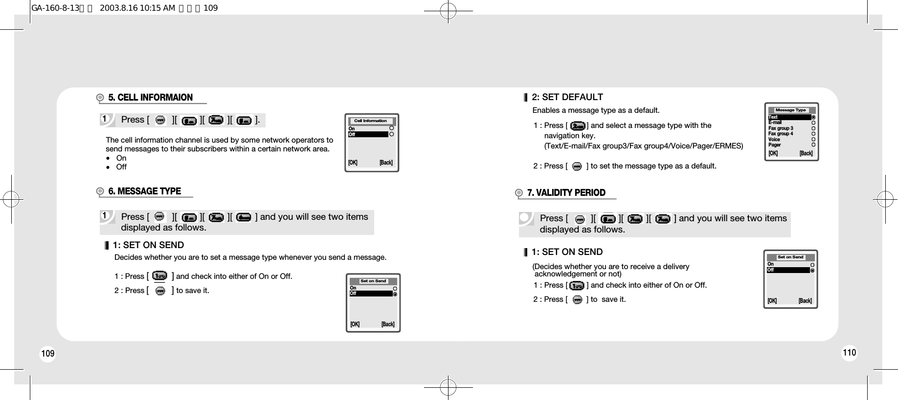 109 1101: SET ON SEND(Decides whether you are to receive a delivery acknowledgement or not)1 : Press [         ] and check into either of On or Off.2 : Press [         ] to  save it.Press [         ][         ][         ][         ] and you will see two itemsdisplayed as follows.7. VALIDITY PERIOD[OK] [Back]Set on SendOnOffThe cell information channel is used by some network operators tosend messages to their subscribers within a certain network area.OnOff1Press [         ][         ][         ][         ].5. CELL INFORMAIONCell Information[OK] [Back]OnOff1: SET ON SENDDecides whether you are to set a message type whenever you send a message.1 : Press [         ] and check into either of On or Off.2 : Press [         ] to save it.1Press [         ][         ][         ][         ] and you will see two itemsdisplayed as follows.6. MESSAGE TYPE[OK] [Back]Set on SendOnOff2: SET DEFAULTEnables a message type as a default.1 : Press [         ] and select a message type with the navigation key.(Text/E-mail/Fax group3/Fax group4/Voice/Pager/ERMES)2 : Press [         ] to set the message type as a default.[OK] [Back]TextE-mailFax group 3Fax group 4VoicePagerMessage TypeGA-160-8-13영문  2003.8.16 10:15 AM  페이지109