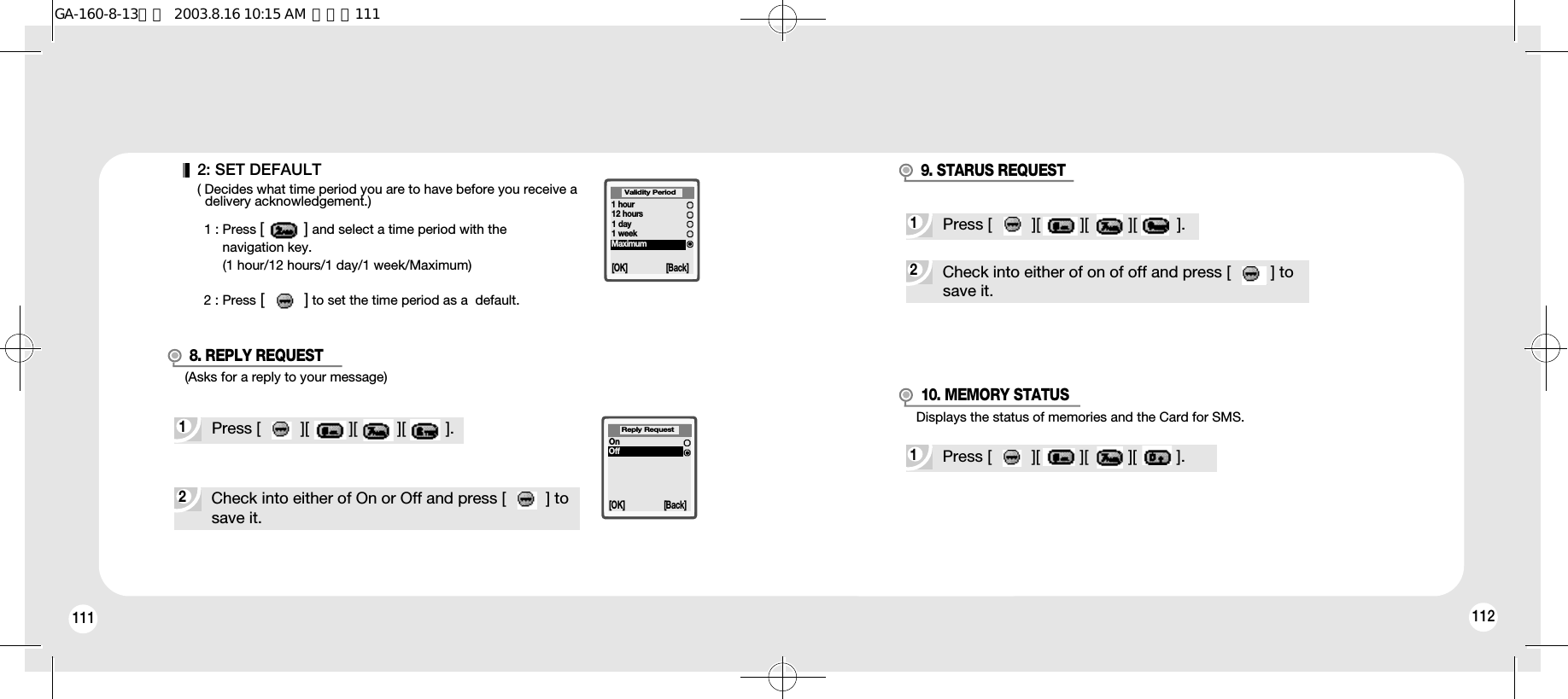 112111 112(Asks for a reply to your message)Displays the status of memories and the Card for SMS.1Press [         ][         ][         ][         ].2Check into either of On or Off and press [         ] tosave it.8. REPLY REQUEST9. STARUS REQUEST10. MEMORY STATUS[OK] [Back]Reply RequestOnOff2: SET DEFAULT( Decides what time period you are to have before you receive a delivery acknowledgement.)1 : Press [         ] and select a time period with the navigation key.(1 hour/12 hours/1 day/1 week/Maximum)2 : Press [         ] to set the time period as a  default.[OK] [Back]1 hour12 hours1 day1 weekMaximumValidity Period2Check into either of on of off and press [         ] to save it.1Press [         ][         ][         ][         ].1Press [         ][         ][         ][         ].GA-160-8-13영문  2003.8.16 10:15 AM  페이지111