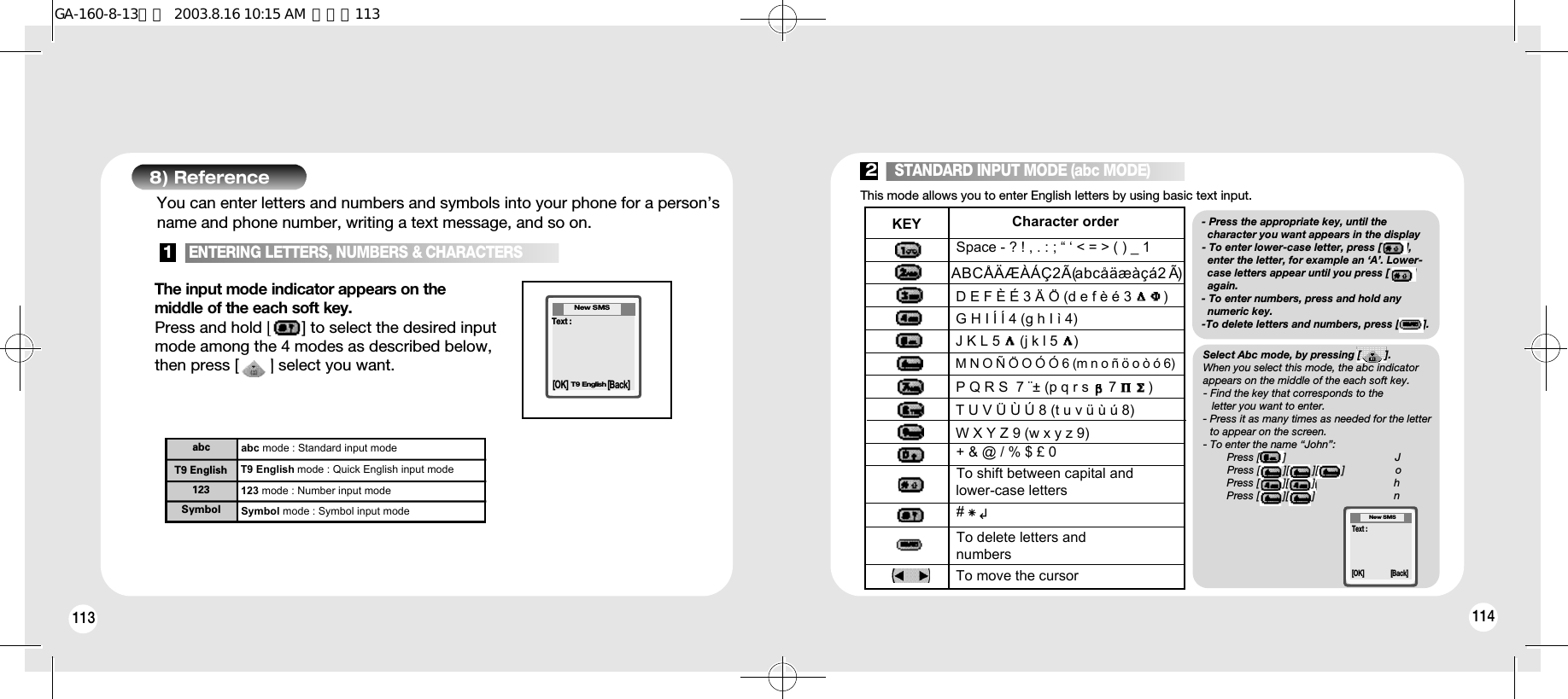 114113abc mode : Standard input modeT9 English mode : Quick English input mode123 mode : Number input modeabcT9 English123Symbol mode : Symbol input modeSymbolThe input mode indicator appears on themiddle of the each soft key.Press and hold [       ] to select the desired inputmode among the 4 modes as described below,then press [       ] select you want.1148) Reference[OK] [Back]You can enter letters and numbers and symbols into your phone for a person’sname and phone number, writing a text message, and so on.Text :New SMST9 EnglishThis mode allows you to enter English letters by using basic text input.Space - ? ! , . : ; “ ‘ &lt; = &gt; ( ) _ 1  + &amp; @ / % $ £ 0 To delete letters and numbersTo move the cursorTo shift between capital and lower-case letters # x Character orderKEY  ↲- Press the appropriate key, until the character you want appears in the display - To enter lower-case letter, press [        ],  enter the letter, for example an ‘A’. Lower-case letters appear until you press [        ] again. - To enter numbers, press and hold any numeric key. -To delete letters and numbers, press [        ].[OK]Text :[Back]New SMS1   ENTERING LETTERS, NUMBERS &amp; CHARACTERS2   STANDARD INPUT MODE (abc MODE)A B C Å Ä Æ À Á Ç 2 Ã (a b c å ä æ à ç á 2  Ã)D E F È É 3 Ä Ö (d e f è é 3        )G H I Í Í 4 (g h I ì 4)J K L 5     (j k l 5    )M N O Ñ Ö O Ó Ó 6 (m n o ñ ö o ò ó 6)P Q R S  7 ¨± (p q r s     7        )T U V Ü Ù Ú 8 (t u v ü ù ú 8)W X Y Z 9 (w x y z 9)Select Abc mode, by pressing [        ].When you select this mode, the abc indicatorappears on the middle of the each soft key.- Find the key that corresponds to the letter you want to enter.- Press it as many times as needed for the letterto appear on the screen.- To enter the name “John”:Press [        ] JPress [        ][        ][        ] oPress [        ][        ] hPress [        ][        ] nGA-160-8-13영문  2003.8.16 10:15 AM  페이지113