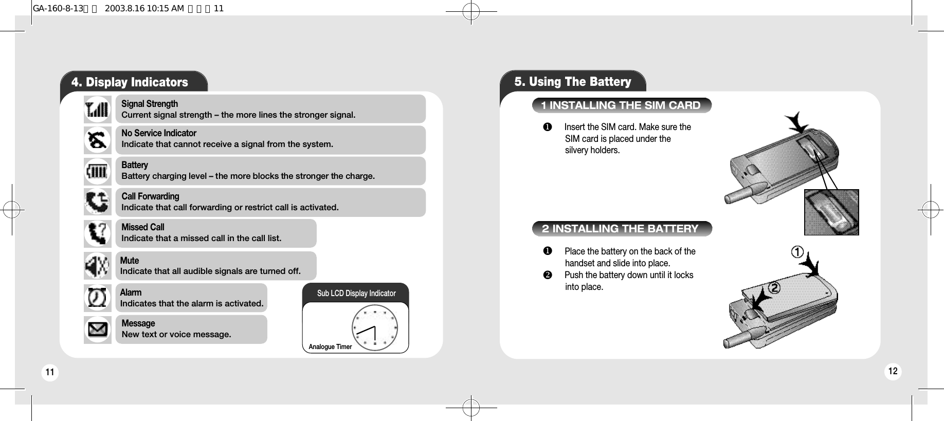 11 125. Using The Battery4. Display IndicatorsSignal Strength Current signal strength – the more lines the stronger signal.MessageNew text or voice message.BatteryBattery charging level – the more blocks the stronger the charge.No Service IndicatorIndicate that cannot receive a signal from the system.Call ForwardingIndicate that call forwarding or restrict call is activated.AlarmIndicates that the alarm is activated.Missed CallIndicate that a missed call in the call list.MuteIndicate that all audible signals are turned off.Analogue TimerSub LCD Display Indicatoru Insert the SIM card. Make sure the SIM card is placed under thesilvery holders.    1 INSTALLING THE SIM CARD2 INSTALLING THE BATTERYu Place the battery on the back of the handset and slide into place. v Push the battery down until it locks into place.GA-160-8-13영문  2003.8.16 10:15 AM  페이지11