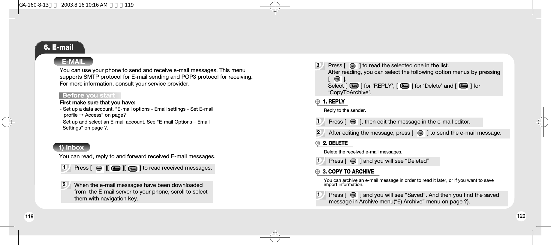 1201196. E-mailE-MAILYou can use your phone to send and receive e-mail messages. This menu supports SMTP protocol for E-mail sending and POP3 protocol for receiving. For more information, consult your service provider.Before you startFirst make sure that you have:- Set up a data account. “E-mail options - Email settings - Set E-mailprofile →Access” on page?- Set up and select an E-mail account. See “E-mail Options – Email   Settings” on page ?.2When the e-mail messages have been downloaded from  the E-mail server to your phone, scroll to select them with navigation key.1Press [         ][         ][         ] to read received messages.You can read, reply to and forward received E-mail messages.1) Inbox3Press [         ] to read the selected one in the list.After reading, you can select the following option menus by pressing [         ].Select [         ] for ‘REPLY’, [         ] for ‘Delete’ and [         ] for ‘CopyToArchive’.2After editing the message, press [         ] to send the e-mail message.1Press [         ], then edit the message in the e-mail editor.Reply to the sender.1. REPLY1Press [         ] and you will see “Deleted”Delete the received e-mail messages.2. DELETE1Press [         ] and you will see “Saved”. And then you find the saved message in Archive menu(“6) Archive” menu on page ?).You can archive an e-mail message in order to read it later, or if you want to saveimport information.3. COPY TO ARCHIVEGA-160-8-13영문  2003.8.16 10:16 AM  페이지119