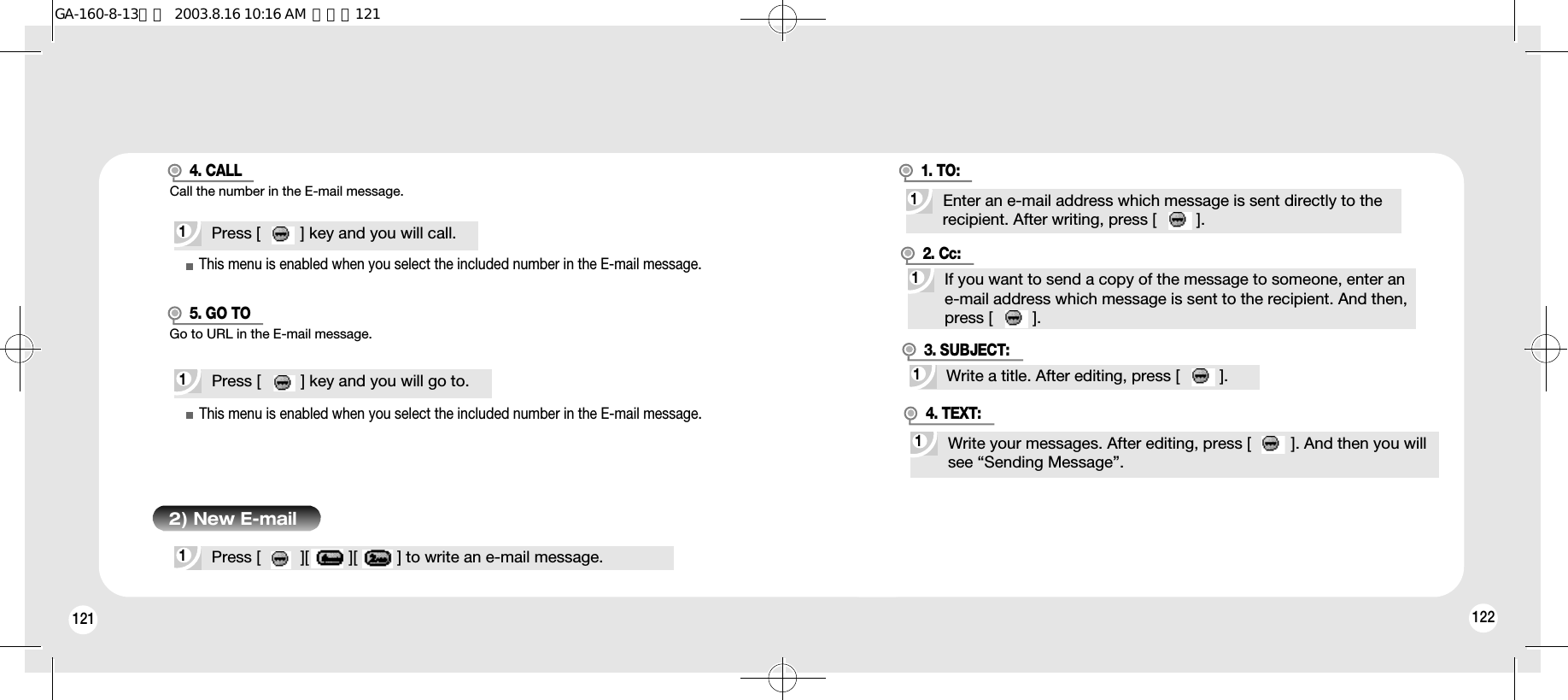 1221211Press [         ][         ][         ] to write an e-mail message.2) New E-mail1Press [         ] key and you will call.1Press [         ] key and you will go to.This menu is enabled when you select the included number in the E-mail message.Call the number in the E-mail message.4. CALLThis menu is enabled when you select the included number in the E-mail message.Go to URL in the E-mail message.5. GO TO1Enter an e-mail address which message is sent directly to the recipient. After writing, press [         ].1. TO:1If you want to send a copy of the message to someone, enter an e-mail address which message is sent to the recipient. And then, press [         ].2. Cc:1Write a title. After editing, press [         ].3. SUBJECT:1Write your messages. After editing, press [         ]. And then you will see “Sending Message”.4. TEXT:GA-160-8-13영문  2003.8.16 10:16 AM  페이지121