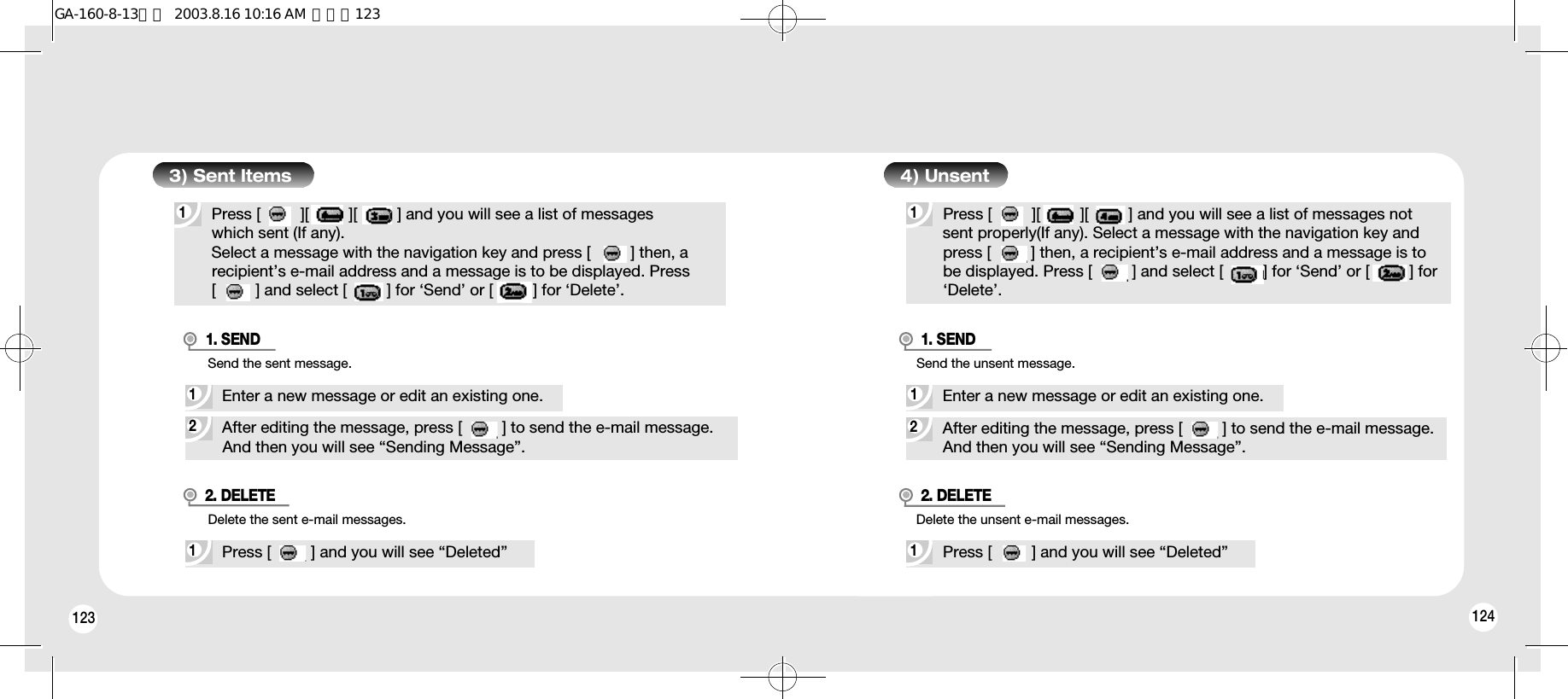 1241231Press [         ][         ][         ] and you will see a list of messages which sent (If any).Select a message with the navigation key and press [         ] then, a recipient’s e-mail address and a message is to be displayed. Press [         ] and select [         ] for ‘Send’ or [         ] for ‘Delete’.3) Sent Items2After editing the message, press [         ] to send the e-mail message. And then you will see “Sending Message”.1Enter a new message or edit an existing one.Send the sent message.1. SEND1Press [         ] and you will see “Deleted”Delete the sent e-mail messages.2. DELETE1Press [         ][         ][         ] and you will see a list of messages notsent properly(If any). Select a message with the navigation key andpress [         ] then, a recipient’s e-mail address and a message is tobe displayed. Press [         ] and select [         ] for ‘Send’ or [         ] for‘Delete’.4) Unsent2After editing the message, press [         ] to send the e-mail message. And then you will see “Sending Message”.1Enter a new message or edit an existing one.Send the unsent message.1. SEND1Press [         ] and you will see “Deleted”Delete the unsent e-mail messages.2. DELETEGA-160-8-13영문  2003.8.16 10:16 AM  페이지123