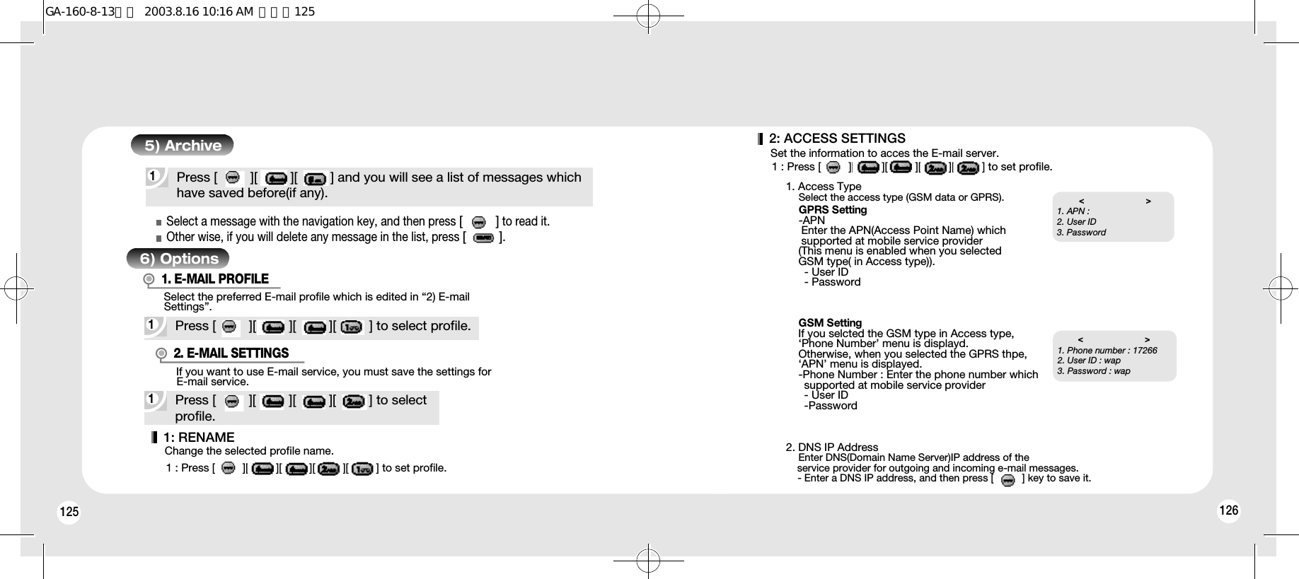 1261251Press [         ][         ][         ] and you will see a list of messages whichhave saved before(if any).5) Archive6) Options1Press [         ][         ][         ][         ] to select profile.Select the preferred E-mail profile which is edited in “2) E-mailSettings”.1. E-MAIL PROFILESelect a message with the navigation key, and then press [         ]to read it.Other wise, if you will delete any message in the list, press [         ].1Press [         ][         ][         ][         ] to selectprofile.If you want to use E-mail service, you must save the settings forE-mail service.2. E-MAIL SETTINGS1: RENAMEChange the selected profile name.1 : Press [         ][         ][         ][         ][         ] to set profile.2: ACCESS SETTINGSSet the information to acces the E-mail server.1 : Press [         ][         ][         ][         ][         ] to set profile.1. Access TypeSelect the access type (GSM data or GPRS).2. DNS IP AddressEnter DNS(Domain Name Server)IP address of the service provider for outgoing and incoming e-mail messages.- Enter a DNS IP address, and then press [          ] key to save it.GPRS Setting-APNEnter the APN(Access Point Name) which supported at mobile service provider(This menu is enabled when you selected GSM type( in Access type)).- User ID- PasswordGSM SettingIf you selcted the GSM type in Access type, ‘Phone Number’ menu is displayd.Otherwise, when you selected the GPRS thpe,‘APN’ menu is displayed.-Phone Number : Enter the phone number which supported at mobile service provider- User ID-Password&lt;                         &gt;1. Phone number : 172662. User ID : wap3. Password : wap  &lt;                         &gt;1. APN :2. User ID 3. Password  GA-160-8-13영문  2003.8.16 10:16 AM  페이지125